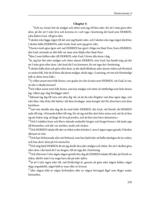 Chapter 4
1
Och nu, Israel, hör de stadgar och rätter som jag vill lära eder, för att I mån göra efter
dem, på det att I mån leva och komma in i och taga i besittning det land som HERREN,
edra fäders Gud, vill giva eder.
2
I skolen icke lägga något till det som jag bjuder eder, och I skolen icke taga något därifrån;
I skolen hålla HERRENS, eder Guds, bud, som jag giver eder.
3
I haven med egna ögon sett vad HERREN har gjort i fråga om Baal-Peor, huru HERREN,
din Gud, utrotade ur ditt folk var man som följde efter Baal-Peor.
4
Men I som höllen eder till HERREN, eder Gud, I leven alla ännu i dag.
5
Se, jag har lärt eder stadgar och rätter såsom HERREN, min Gud, har bjudit mig, på det
att I mån göra efter dem i det land dit I nu kommen, för att taga det i besittning.
6
I skolen hålla dem och göra efter dem, ty det skall tillräknas eder såsom vishet och förstånd
av andra folk. När de få höra alla dessa stadgar, skola säga: »I sanning, ett vist och förståndigt
folk är detta stora folk.»
7
Ty vilket annat stort folk finnes, vars gudar äro det så nära som HERREN, vår Gud, är oss,
så ofta vi åkalla honom?
8
Och vilket annat stort folk finnes, som har stadgar och rätter så rättfärdiga som hela denna
lag, vilken jag i dag förelägger eder?
9
Allenast tag dig till vara och akta dig väl, så att du icke förgäter vad dina ögon sågo, och
icke låter vika ifrån ditt hjärta i all dina livsdagar, utan kungör det för dina barn och dina
barnbarn:
10
vad som skedde den dag då du stod inför HERREN, din Gud, vid Horeb, då HERREN
sade till mig: »Församla folket till mig, för att jag må låta dem höra mina ord; må de så lära
sig att frukta mig, så länge de leva på jorden, och de lära sina barn detsamma.»
11
Och I trädden fram och blevo stående nedanför berget; och berget brann i eld ända upp
till himmelen, och där var mörker, moln och töcken.
12
Och HERREN talade till eder ur elden orden hörden I, men I sågen ingen gestalt, I hörden
allenast en röst.
13
Och han förkunnade eder sitt förbund, som han bjöd eder att hålla nämligen de tio orden;
och han skrev dem på två stentavlor.
14
Och mig bjöd HERREN då att jag skulle lära eder stadgar och rätter, för att I skullen göra
efter dem i det land dit I nu dragen, till att taga det i besittning.
15
Och eftersom I icke sågen någon gestalt den dag då HERREN talade till eder på Horeb ur
elden, därför mån I nu noga hava akt på eder själva.
16
så att I icke tagen eder till, vad fördärvligt är, genom att göra eder någon beläte, något
slags avgudabild, något bild av man eller av kvinna.
17
eller någon bild av något fyrfotadjur eller av någon bevingad fågel som flyger under
himmelen,
339
Deuteronomy 4
 
