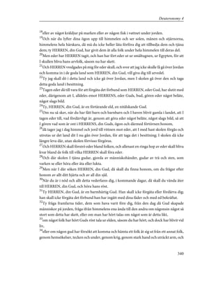 18
eller av något kräldjur på marken eller av någon fisk i vattnet under jorden.
19
Och när du lyfter dina ögon upp till himmelen och ser solen, månen och stjärnorna,
himmelens hela härskara, då må du icke heller låta förföra dig att tillbedja dem och tjäna
dem; ty HERREN, din Gud, har givit dem åt alla folk under hela himmelen till deras del.
20
Men eder har HERREN tagit, och han har fört eder ut ur smältugnen, ur Egypten, för att
I skullen bliva hans arvfolk, såsom nu har skett.
21
Och HERREN vredgades på mig för eder skull, och svor att jag icke skulle få gå över Jordan
och komma in i de goda land som HERREN, din Gud, vill giva dig till arvedel.
22
Ty jag skall dö i detta land och icke gå över Jordan, men I skolen gå över den och taga
detta goda land i besittning.
23
Tagen eder då till vara för att förgäta det förbund som HERREN, eder Gud, har slutit med
eder, därigenom att I, alldeles emot HERRENS, eder Guds, bud, gören eder något beläte,
något slags bild.
24
Ty, HERREN, din Gud, är en förtärande eld, en nitälskande Gud.
25
Om nu så sker, när du har fått barn och barnbarn och I haven blivit gamla i landet, att I
tagen eder till, vad fördärvligt är, genom att göra eder något beläte, något slags bild, så att
I gören vad som är ont i HERRENS, din Guds, ögon och därmed förtörnen honom,
26
då tager jag i dag himmel och jord till vittnen mot eder, att I med hast skolen förgås och
utrotas ur det land dit I nu gån över Jordan, för att taga det i besittning; I skolen då icke
längre leva där, utan skolen förvisso förgöras.
27
Och HERREN skall förströ eder bland folken, och allenast en ringa hop av eder skall bliva
kvar bland de folk till vilka HERREN skall föra eder.
28
Och där skolen I tjäna gudar, gjorda av människohänder, gudar av trä och sten, som
varken se eller höra eller äta eller lukta.
29
Men när I där söken HERREN, din Gud, då skall du finna honom, om du frågar efter
honom av allt ditt hjärta och av all din själ.
30
När du är i nöd och allt detta vederfares dig, i kommande dagar, då skall du vända åter
till HERREN, din Gud, och höra hans röst.
31
Ty HERREN, din Gud, är en barmhärtig Gud. Han skall icke förgäta eller fördärva dig;
han skall icke förgäta det förbund han har ingått med dina fäder och med ed bekräftat.
32
Ty fråga framfarna tider, dem som hava varit före dig, från den dag då Gud skapade
människor på jorden, fråga ifrån himmelens ena ända till den andra om någonsin något så
stort som detta har skett, eller om man har hört talas om något som är detta likt,
33
om något folk har hört Guds röst tala ur elden, såsom du har hört, och dock har blivit vid
liv,
34
eller om någon gud har försökt att komma och hämta ett folk åt sig ut från ett annat folk,
genom hemsökelser, tecken och under, genom krig, genom stark hand och uträckt arm, och
340
Deuteronomy 4
 