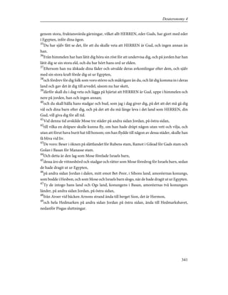 genom stora, fruktansvärda gärningar, vilket allt HERREN, eder Guds, har gjort med eder
i Egypten, inför dina ögon.
35
Du har själv fått se det, för att du skulle veta att HERREN är Gud, och ingen annan än
han.
36
Från himmelen har han låtit dig höra sin röst för att undervisa dig, och på jorden har han
låtit dig se sin stora eld, och du har hört hans ord ur elden.
37
Eftersom han nu älskade dina fäder och utvalde deras avkomlingar efter dem, och själv
med sin stora kraft förde dig ut ur Egypten,
38
och fördrev för dig folk som voro större och mäktigare än du, och lät dig komma in i deras
land och gav det åt dig till arvedel, såsom nu har skett,
39
därför skall du i dag veta och lägga på hjärtat att HERREN är Gud, uppe i himmelen och
nere på jorden, han och ingen annan;
40
och du skall hålla hans stadgar och bud, som jag i dag giver dig, på det att det må gå dig
väl och dina barn efter dig, och på det att du må länge leva i det land som HERREN, din
Gud, vill giva dig för all tid.
41
Vid denna tid avskilde Mose tre städer på andra sidan Jordan, på östra sidan,
42
till vilka en dråpare skulle kunna fly, om han hade dräpt någon utan vett och vilja, och
utan att förut hava burit hat till honom; om han flydde till någon av dessa städer, skulle han
få bliva vid liv.
43
De voro: Beser i öknen på slättlandet för Rubens stam, Ramot i Gilead för Gads stam och
Golan i Basan för Manasse stam.
44
Och detta är den lag som Mose förelade Israels barn,
45
dessa äro de vittnesbörd och stadgar och rätter som Mose föredrog för Israels barn, sedan
de hade dragit ut ur Egypten,
46
på andra sidan Jordan i dalen, mitt emot Bet-Peor, i Sihons land, amoréernas konungs,
som bodde i Hesbon, och som Mose och Israels barn slogo, när de hade dragit ut ur Egypten.
47
Ty de intogo hans land och Ogs land, konungens i Basan, amoréernas två konungars
länder, på andra sidan Jordan, på östra sidan,
48
från Aroer vid bäcken Arnons strand ända till berget Sion, det är Hermon,
49
och hela Hedmarken på andra sidan Jordan på östra sidan, ända till Hedmarkshavet,
nedanför Pisgas sluttningar.
341
Deuteronomy 4
 