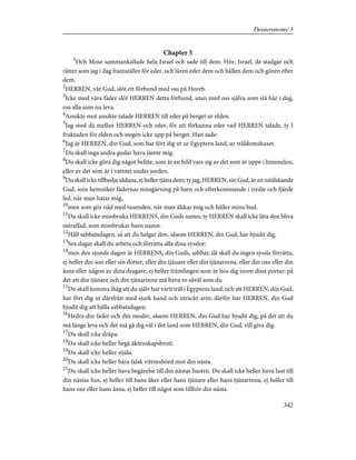Chapter 5
1
Och Mose sammankallade hela Israel och sade till dem: Hör, Israel, de stadgar och
rätter som jag i dag framställer för eder, och lären eder dem och hållen dem och gören efter
dem.
2
HERREN, vår Gud, slöt ett förbund med oss på Horeb.
3
Icke med våra fäder slöt HERREN detta förbund, utan med oss själva som stå här i dag,
oss alla som nu leva.
4
Ansikte mot ansikte talade HERREN till eder på berget ur elden.
5
Jag stod då mellan HERREN och eder, för att förkunna eder vad HERREN talade, ty I
fruktaden för elden och stegen icke upp på berget. Han sade:
6
Jag är HERREN, din Gud, som har fört dig ut ur Egyptens land, ur träldomshuset.
7
Du skall inga andra gudar hava jämte mig.
8
Du skall icke göra dig något beläte, som är en bild vare sig av det som är uppe i himmelen,
eller av det som är i vattnet under jorden.
9
Du skall icke tillbedja sådana, ej heller tjäna dem; ty jag, HERREN, sin Gud, är en nitälskande
Gud, som hemsöker fädernas missgärning på barn och efterkommande i tredje och fjärde
led, när man hatar mig,
10
men som gör nåd med tusenden, när man älskar mig och håller mina bud.
11
Du skall icke missbruka HERRENS, din Guds namn, ty HERREN skall icke låta den bliva
ostraffad, som missbrukar hans namn.
12
Håll sabbatsdagen, så att du helgar den, såsom HERREN, din Gud, har bjudit dig.
13
Sex dagar skall du arbeta och förrätta alla dina sysslor;
14
men den sjunde dagen är HERRENS, din Guds, sabbat; då skall du ingen syssla förrätta,
ej heller din son eller sin dotter, eller din tjänare eller din tjänarinna, eller din oxe eller din
åsna eller någon av dina dragare, ej heller främlingen som är hos dig inom dina portar; på
det att din tjänare och din tjänarinna må hava ro såväl som du.
15
Du skall komma ihåg att du själv har varit träl i Egyptens land, och att HERREN, din Gud,
har fört dig ut därifrån med stark hand och uträckt arm; därför har HERREN, din Gud
bjudit dig att hålla sabbatsdagen.
16
Hedra din fader och din moder, såsom HERREN, din Gud har bjudit dig, på det att du
må länge leva och det må gå dig väl i det land som HERREN, din Gud, vill giva dig.
17
Du skall icke dräpa.
18
Du skall icke heller begå äktenskapsbrott.
19
Du skall icke heller stjäla.
20
Du skall icke heller bära falsk vittnesbörd mot din nästa.
21
Du skall icke heller hava begärelse till din nästas hustru. Du skall icke heller hava lust till
din nästas hus, ej heller till hans åker eller hans tjänare eller hans tjänarinna, ej heller till
hans oxe eller hans åsna, ej heller till något som tillhör din nästa.
342
Deuteronomy 5
 