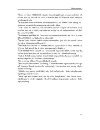 22
Dessa ord talade HERREN till hela eder församling på berget, ur elden, molnskyn och
töcknet, med hög röst, och han talade så intet mer. Och han skrev dem på två stentavlor,
som han gav åt mig.
23
När I hörden rösten ur mörkret, medan berget brann i eld, trädden I fram till mig, alla I
som voren huvudmän för edra stammar, så ock edra äldste.
24
Och I saden: »Se, HERREN, vår Gud, har låtit oss se sin härlighet och sin storhet, och vi
hava hört hans röst ur elden. I dag hava vi sett att Gud kan tala med en människa och dock
låta henne bliva vid liv.
25
Varför skola vi då likväl dö? Denna stora eld kommer ju att förtära oss. Om vi än vidare
få höra HERRENS, vår Guds, röst, så måste vi dö.
26
Ty vem finnes väl bland allt kött som kan, såsom vi hava gjort, höra den levande Gudens
röst tala ur elden och dock bliva vid liv?
27
Träd du fram och hör allt vad HERREN, vår Gud, säger, och tala du till oss allt vad HER-
REN, vår Gud, talar till dig, så vilja vi höra det och göra därefter.»
28
Och HERREN hörde edra ord, när I så taladen till mig; och HERREN sade till mig: »Jag
har hört de ord som detta folk har talat till dig. De hava rätt i allt vad de hava talat.
29
Ack att de hade sådana hjärtan, att de fruktade mig och hölle alla mina bud alltid! Det
skulle ju då gå dem och deras barn väl evinnerligen.
30
Gå nu och säg till dem: 'Vänden tillbaka till edra tält.'
31
Men du själv må stanna kvar här hos mig, så skall förkunna för dig alla de bud och stadgar
och rätter som du skall lära dem, för att de må göra efter dem i det land som jag vill giva
dem till besittning.»
32
Så hållen nu och gören vad HERREN, eder Gud, har bjudit eder. I skolen icke vika av vare
sig till höger eller till vänster.
33
På de vägar som HERREN, eder Gud, har bjudit eder gå skolen I alltid vandra, för att I
mån bliva vid liv och det må gå eder väl, och för att I mån länge leva i det land som I skolen
taga i besittning.
343
Deuteronomy 5
 