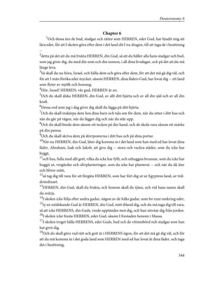 Chapter 6
1
Och dessa äro de bud, stadgar och rätter som HERREN, eder Gud, har bjudit mig att
lära eder, för att I skolen göra efter dem i det land dit I nu dragen, till att taga de i besittning
--
2
detta på det att du må frukta HERREN, din Gud, så att du håller alla hans stadgar och bud,
som jag giver dig, du med din som och din sonson, i all dina livsdagar, och på det att du må
länge leva.
3
Så skall du nu höra, Israel, och hålla dem och göra efter dem, för att det må gå dig väl, och
för att I mån föröka eder mycket, såsom HERREN, dina fäders Gud, har lovat dig -- ett land
som flyter av mjölk och honung.
4
Hör, Israel! HERREN, vår gud, HERREN är en.
5
Och du skall älska HERREN, din Gud, av allt ditt hjärta och av all din själ och av all din
kraft.
6
Dessa ord som jag i dag giver dig skall du lägga på ditt hjärta.
7
Och du skall inskärpa dem hos dina barn och tala om för dem, när du sitter i ditt hus och
när du går på vägen, när du lägger dig och när du står upp.
8
Och du skall binda dem såsom ett tecken på din hand, och de skola vara såsom ett märke
på din panna.
9
Och du skall skriva dem på dörrposterna i ditt hus och på dina portar.
10
När nu HERREN, din Gud, låter dig komma in i det land som han med ed har lovat dina
fäder, Abraham, Isak och Jakob, att giva dig -- stora och vackra städer, som du icke har
byggt,
11
och hus, fulla med allt gott, vilka du icke har fyllt, och uthuggna brunnar, som du icke har
huggit ut, vingårdar och olivplanteringar, som du icke har planterat -- och när du då äter
och bliver mätt,
12
så tag dig till vara för att förgäta HERREN, som har fört dig ut ur Egyptens land, ur träl-
domshuset.
13
HERREN, din Gud, skall du frukta, och honom skall du tjäna, och vid hans namn skall
du svärja.
14
I skolen icke följa efter andra gudar, någon av de folks gudar, som bo runt omkring eder,
15
ty en nitälskande Gud är HERREN, din Gud, mitt ibland dig, och du må taga dig till vara,
så att icke HERRENS, din Guds, vrede upptändes mot dig, och han utrotar dig från jorden.
16
I skolen icke fresta HERREN, eder Gud, såsom I frestaden honom i Massa.
17
I skolen troget hålla HERRENS, eder Guds, bud och de vittnesbörd och stadgar som han
hat givit dig.
18
Och du skall göra vad rätt och gott är i HERRENS ögon, för att det må gå dig väl, och för
att du må komma in i det goda land som HERREN med ed har lovat åt dina fäder, och taga
det i besittning,
344
Deuteronomy 6
 