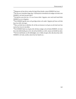 19
därigenom att han driver undan för dig all dina fiender, såsom HERREN har lovat.
20
När din son i framtiden frågar dig: »Vad betyda de vittnesbörd och stadgar och rätter som
HERREN, vår Gud, har givit eder?»
21
då skall du svara din son: »Vi voro Faraos trälar i Egypten, men med stark hand förde
HERREN oss ut ur Egypten.
22
Och HERREN gjorde stora och gruvliga tecken och under i Egypten på Farao och hela
hans hus inför våra ögon.
23
Men oss förde han ut därifrån, för att låta oss komma in och giva oss det land som han
med ed har lovat åt våra fäder.
24
Och HERREN bjöd oss att göra efter all dessa stadgar och att frukta HERREN, vår Gud,
för att det alltid skulle gå oss väl, i det att han behölle oss vid liv, såsom ock hittills har skett.
25
Och det skall lända oss till rättfärdighet, när vi hålla och göra efter alla dessa bud, inför
HERREN, vår Guds, ansikte, såsom han har bjudit oss.»
345
Deuteronomy 6
 