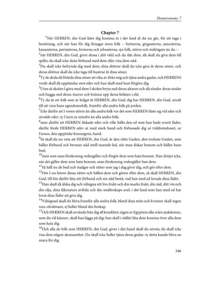 Chapter 7
1
När HERREN, din Gud låter dig komma in i det land di du nu går, för att taga i
besittning, och när han för dig förjagar stora folk -- hetiterna, girgaséerna, amoréerna,
kananéerna, perisséerna, hivéerna och jebuséerna, sju folk, större och mäktigare än du --
2
när HERREN, din Gud, giver dessa i ditt våld och du slår dem, då skall du giva dem till
spillo; du skall icke sluta förbund med dem eller visa dem nåd.
3
Du skall icke befrynda dig med dem; dina döttrar skall du icke giva åt deras söner, och
deras döttrar skall du icke taga till hustrur åt dina söner.
4
Ty de skola då förleda dina söner att vika av ifrån mig och tjäna andra gudar, och HERRENS
vrede skall då upptändas mot eder och han skall med hast förgöra dig.
5
Utan så skolen I göra med dem I skolen bryta ned deras altaren och slå sönder deras stoder
och hugga ned deras Aseror och bränna upp deras beläten i eld.
6
Ty du är ett folk som är helgat åt HERREN, din Gud; dig har HERREN, din Gud, utvalt
till att vara hans egendomsfolk, framför alla andra folk på jorden.
7
Icke därför att I voren större än alla andra folk var det som HERREN fäste sig vid eder och
utvalde eder, ty I ären ju mindre än alla andra folk;
8
utan därför att HERREN älskade eder och ville hålla den ed som han hade svurit fäder,
därför förde HERREN eder ut med stark hand och förlossade dig ur träldomshuset, ur
Faraos, den egyptiske konungens, hand.
9
Så skall du nu veta att HERREN, din Gud, är den rätte Guden, den trofaste Guden, som
håller förbund och bevarar nåd intill tusende led, när man älskar honom och håller hans
bud,
10
men som utan förskoning vedergäller och förgör dem som hata honom. Han dröjer icke,
när det gäller dem som hata honom; utan förskoning vedergäller han dem.
11
Så håll nu de bud och stadgar och rätter som jag i dag giver dig, och gör efter dem.
12
Om I nu hören dessa rätter och hållen dem och gören efter dem, så skall HERREN, din
Gud, till lön därför låta sitt förbund och sin nåd bestå, vad han med ed lovade dina fäder.
13
Han skall då älska dig och välsigna sitt livs frukt och din marks frukt, din säd, ditt vin och
din olja, dina fäkreaturs avföda och din småboskaps avel, i det land som han med ed har
lovat dina fäder att giva dig.
14
Välsignad skall du bliva framför alla andra folk; bland dina män och kvinnor skall ingen
vara ofruktsam, ej heller bland din boskap.
15
Och HERREN skall avvända från dig all krankhet; ingen av Egyptens alla svåra sjukdomar,
som du väl känner, skall han lägga på dig; han skall i stället låta dem komma över alla dem
som hata dig.
16
Och alla de folk som HERREN, din Gud, giver i din hand skall du utrota; du skall icke
visa dem någon skonsamhet. Du skall icke heller tjäna deras gudar, ty detta kunde bliva en
snara för dig.
346
Deuteronomy 7
 