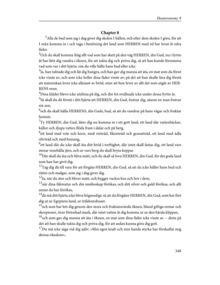 Chapter 8
1
Alla de bud som jag i dag giver dig skolen I hållen, och efter dem skolen I göra, för att
I mån komma in i och taga i besittning det land som HERREN med ed har lovat åt edra
fäder.
2
Och du skall komma ihåg allt vad som har skett på den väg HERREN, din Gud, nu i fyrtio
åt har låtit dig vandra i öknen, för att tukta dig och pröva dig, så att han kunde förnimma
vad som var i ditt hjärta: om du ville hålla hans bud eller icke.
3
Ja, han tuktade dig och lät dig hungra, och han gav dig manna att äta, en mat som du förut
icke visste av, och som icke heller dina fäder visste av; på det att han skulle lära dig förstå
att människan lever icke allenast av bröd, utan att hon lever av allt det som utgår av HER-
RENS mun.
4
Dina kläder blevo icke utslitna på dig, och din fot svullnade icke under dessa fyrtio år.
5
Så skall du då förstå i ditt hjärta att HERREN, din Gud, fostrar dig, såsom en man fostrar
sin son;
6
och du skall hålla HERRENS, din Guds, bud, så att du vandrar på hans vägar och fruktar
honom.
7
Ty HERREN, din Gud, låter dig nu komma in i ett gott land, ett land där vattenbäckar,
källor och djupa vatten flöda fram i dalar och på berg,
8
ett land med vete och korn, med vinträd, fikonträd och granatträd, ett land med ädla
olivträd och med honung,
9
ett land där du icke skall äta ditt bröd i torftighet, där intet skall fattas dig, ett land vars
stenar innehålla järn, och ur vars berg du skall bryta koppar.
10
Där skall du äta och bliva mätt, och du skall så lova HERREN, din Gud, för det goda land
som han har givit dig.
11
Tag dig då till vara för att förgäta HERREN, din Gud, så att du icke håller hans bud och
rätter och stadgar, som jag i dag giver dig.
12
Ja, när du äter och bliver mätt, och bygger vackra hus och bor i dem,
13
när dina fäkreatur och din småboskap förökas, och ditt silver och guld förökas, och allt
annat du har förökas,
14
då må ditt hjärta icke bliva högmodigt, så att du förgäter HERREN, din Gud, som har fört
dig ut ur Egyptens land, ur träldomshuset.
15
och som har lett dig genom den stora och fruktansvärda öknen, bland giftiga ormar och
skorpioner, över förtorkad mark, där intet vatten åt dig komma ut ur den hårda klippan,
16
och som gav dig manna att äta i öknen, en mat som dina fäder icke visste av -- detta på
det att han skulle tukta dig och pröva dig, för att sedan kunna göra dig gott.
17
Du må icke säga vid dig själv: »Min egen kraft och min hands styrka har förskaffat mig
denna rikedom»,
348
Deuteronomy 8
 