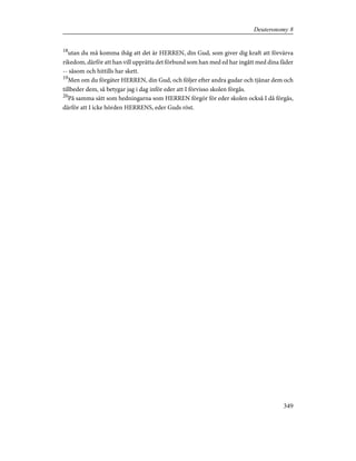 18
utan du må komma ihåg att det är HERREN, din Gud, som giver dig kraft att förvärva
rikedom, därför att han vill upprätta det förbund som han med ed har ingått med dina fäder
-- såsom och hittills har skett.
19
Men om du förgäter HERREN, din Gud, och följer efter andra gudar och tjänar dem och
tillbeder dem, så betygar jag i dag inför eder att I förvisso skolen förgås.
20
På samma sätt som hedningarna som HERREN förgör för eder skolen också I då förgås,
därför att I icke hörden HERRENS, eder Guds röst.
349
Deuteronomy 8
 
