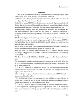 Chapter 9
1
Hör, Israel! Du går nu över Jordan, för att komma ditin och underlägga dig folk, större
och mäktigare än du, städer, stora och befästa upp mot himmelen,
2
anakiternas stora och resliga folkstam, som du själv känner, och om vilken du har hört att
man säger: »Vem kan stå emot Anaks barn!»
3
Så skall du nu veta att HERREN, din Gud, är den som går framför dig, såsom en förtärande
eld; han skall förgöra dem, och han skall förgöra dem, och han skall ödmjuka dem för dig,
och du skall fördriva dem och utrota dem med hast, såsom HERREN har lovat dig.
4
Då nu HERREN, din Gud, driver dem undan för dig, må du icke säga vid dig själv: »För
min rättfärdighets skull har HERREN låtit mig komma in i detta land och taga det i
besittning.» Ty dessa hedningars ogudaktighet är det som gör att HERREN fördriver dem
för dig.
5
Icke din rättfärdighet och din rättsinnighet är det som gör att du får komma in i deras land
och taga det i besittning, utan dessa hedningars ogudaktighet är det som gör att HERREN,
din Gud, fördriver dem för dig. Så vill ock HERREN uppfylla vad han med ed har lovat dina
fäder, Abraham, Isak och Jakob.
6
Därför må du nu veta att det icke är din rättfärdighet som gör att HERREN, din Gud, vill
giva dig detta goda land till besittning; ty du är ett hårdnackat folk.
7
Kom ihåg, förgät icke, huru du i öknen förtörnade HERREN, din Gud. Allt ifrån den dag
då du drog ut ur Egyptens land, ända till dess I nu haven kommit hit, haven I varit gensträviga
mot HERREN.
8
Vid Horeb förtörnaden I HERREN, och HERREN vredgades på eder, så att han ville förgöra
eder.
9
När jag hade stigit upp på berget för att taga emot stentavlorna, det förbunds tavlor, som
HERREN hade slutit med eder, stannade jag på berget i fyrtio dagar och fyrtio nätter, utan
att äta och utan att dricka.
10
Och HERREN gav mig de två stentavlorna, på vilka Gud hade skrivit med sitt finger; vad
där stod var alldeles lika med de ord HERREN hade talat med eder på berget ur elden, den
dag då I voren församlade där.
11
Och när de fyrtio dagarna och de fyrtio nätterna voro förlidna, gav HERREN mig de två
stentavlorna, förbundets tavlor.
12
Och HERREN sade till mig: »Stå upp och gå med hast ned härifrån, ty ditt folk, som du
har fört ut ur Egypten, har tagit sig till, vad fördärvligt är. De hava redan vikit av ifrån den
väg som jag bjöd dem gå; de hava gjort sig ett gjutet beläte.»
13
Och HERREN talade till mig och sade: »jag har sett att detta folk är ett hårdnackat folk.
14
Lämna mig i fred, ty jag vill förgöra dem och utplåna deras namn, så att det icke mer
finnes under himmelen; dig vill jag sedan göra till ett folk som är mäktigare och större än
detta.»
350
Deuteronomy 9
 