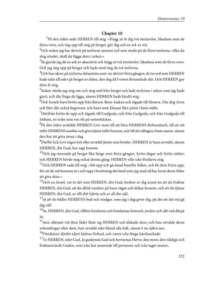 Chapter 10
1
På den tiden sade HERREN till mig: »Hugg ut åt dig två stentavlor, likadana som de
förra voro, och stig upp till mig på berget; gör dig och en ark av trä.
2
Och sedan jag har skrivit på tavlorna samma ord som stodo på de förra tavlorna, vilka du
slog sönder, skall du lägga dem i arken.»
3
Så gjorde jag då en ark av akacieträ och högg ut två stentavlor, likadana som de förra voro.
Och jag steg upp på berget och hade med mig de två tavlorna.
4
Och han skrev på tavlorna detsamma som var skrivet förra gången, de tio ord som HERREN
hade talat till eder på berget ur elden, den dag då I voren församlade där. Och HERREN gav
dem åt mig.
5
Sedan vända jag mig om och steg ned från berget och lade tavlorna i arken som jag hade
gjort, och där fingo de ligga, såsom HERREN hade bjudit mig.
6
Och Israels barn bröto upp från Beerot-Bene-Jaakan och tågade till Mosera. Där dog Aron
och blev där också begraven; och hans som Eleasar blev präst i hans ställe.
7
Därifrån bröto de upp och tågade till Gudgoda, och från Gudgoda, och från Gudgoda till
Jotbata, en trakt som var rik på vattenbäckar.
8
På den tiden avskilde HERREN Levi stam till att bära HERRENS förbundsark, till att stå
inför HERRENS ansikte och göra tjänst inför honom, och till att välsigna i hans namn, såsom
den har att göra ännu i dag.
9
Därför fick Levi ingen lott eller arvedel jämte sina bröder. HERREN är hans arvedel, såsom
HERREN, din Gud, har sagt honom.
10
Och jag stannade på berget lika länge som förra gången, fyrtio dagar och fyrtio nätter;
och HERREN hörde mig också denna gång: HERREN ville icke fördärva mig.
11
Och HERREN sade till mig: »Stå upp och gå åstad framför folket, och låt dem bryta upp,
för att de må komma in i och taga i besittning det land som jag med ed har lovat deras fäder
att giva dem.»
12
Och nu Israel, var är det som HERREN, din Gud, fordrar av dig annat än att du fruktar
HERREN, din Gud, att du alltid vandrar på hans vägar och älskar honom, och att du tjänar
HERREN, din Gud, av allt ditt hjärta och av all din själ,
13
så att du håller HERRENS bud och stadgar, som jag i dag giver dig, på det att det må gå
dig väl?
14
Se, HERREN, din Gud, tillhör himlarna och himlarnas himmel, jorden och allt vad därpå
är;
15
men allenast vid dina fäder fäste sig HERREN och älskade dem; och han utvalde deras
avkomlingar efter dem, han utvalde eder bland alla folk, såsom I nu själva sen.
16
Omskären därför edert hjärtas förhud, och varen icke länge hårdnackade.
17
Ty HERREN, eder Gud, är gudarnas Gud och herrarnas Herre, den store, den väldige och
fruktansvärde Guden, som icke har anseende till personen och icke tager mutor;
352
Deuteronomy 10
 