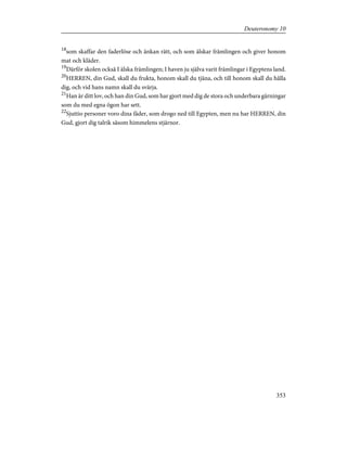 18
som skaffar den faderlöse och änkan rätt, och som älskar främlingen och giver honom
mat och kläder.
19
Därför skolen också I älska främlingen; I haven ju själva varit främlingar i Egyptens land.
20
HERREN, din Gud, skall du frukta, honom skall du tjäna, och till honom skall du hålla
dig, och vid hans namn skall du svärja.
21
Han är ditt lov, och han din Gud, som har gjort med dig de stora och underbara gärningar
som du med egna ögon har sett.
22
Sjuttio personer voro dina fäder, som drogo ned till Egypten, men nu har HERREN, din
Gud, gjort dig talrik såsom himmelens stjärnor.
353
Deuteronomy 10
 