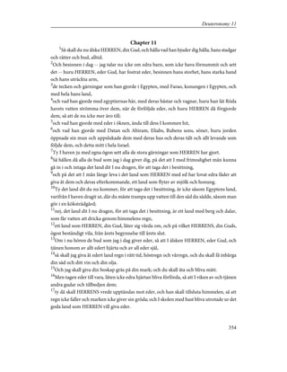 Chapter 11
1
Så skall du nu älska HERREN, din Gud, och hålla vad han bjuder dig hålla, hans stadgar
och rätter och bud, alltid.
2
Och besinnen i dag -- jag talar nu icke om edra barn, som icke hava förnummit och sett
det -- huru HERREN, eder Gud, har fostrat eder, besinnen hans storhet, hans starka hand
och hans uträckta arm,
3
de tecken och gärningar som han gjorde i Egypten, med Farao, konungen i Egypten, och
med hela hans land,
4
och vad han gjorde med egyptiernas här, med deras hästar och vagnar, huru han lät Röda
havets vatten strömma över dem, när de förföljde eder, och huru HERREN då förgjorde
dem, så att de nu icke mer äro till;
5
och vad han gjorde med eder i öknen, ända till dess I kommen hit,
6
och vad han gjorde med Datan och Abiram, Eliabs, Rubens sons, söner, huru jorden
öppnade sin mun och uppslukade dem med deras hus och deras tält och allt levande som
följde dem, och detta mitt i hela Israel.
7
Ty I haven ju med egna ögon sett alla de stora gärningar som HERREN har gjort.
8
Så hållen då alla de bud som jag i dag giver dig, på det att I med frimodighet mån kunna
gå in i och intaga det land dit I nu dragen, för att taga det i besittning,
9
och på det att I mån länge leva i det land som HERREN med ed har lovat edra fäder att
giva åt dem och deras efterkommande, ett land som flyter av mjölk och honung.
10
Ty det land dit du nu kommer, för att taga det i besittning, är icke såsom Egyptens land,
varifrån I haven dragit ut, där du måste trampa upp vatten till den säd du sådde, såsom man
gör i en köksträdgård;
11
nej, det land dit I nu dragen, för att taga det i besittning, är ett land med berg och dalar,
som får vatten att dricka genom himmelens regn,
12
ett land som HERREN, din Gud, låter sig vårda om, och på vilket HERRENS, din Guds,
ögon beständigt vila, från årets begynnelse till årets slut.
13
Om i nu hören de bud som jag i dag giver eder, så att I älsken HERREN, eder Gud, och
tjänen honom av allt edert hjärta och av all eder själ,
14
så skall jag giva åt edert land regn i rätt tid, höstregn och vårregn, och du skall få inbärga
din säd och ditt vin och din olja.
15
Och jag skall giva din boskap gräs på din mark; och du skall äta och bliva mätt.
16
Men tagen eder till vara, låten icke edra hjärtan bliva förförda, så att I viken av och tjänen
andra gudar och tillbedjen dem;
17
ty då skall HERRENS vrede upptändas mot eder, och han skall tillsluta himmelen, så att
regn icke faller och marken icke giver sin gröda; och I skolen med hast bliva utrotade ur det
goda land som HERREN vill giva eder.
354
Deuteronomy 11
 