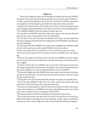 Chapter 12
1
Dessa äro de stadgar och rätter som I skolen hålla och iakttaga i det land som HERREN,
dina fäders Gud, har givit dig till besittning; så länge I leven på jorden skolen I hålla dem.
2
I skolen i grund föröda alla platser där de folk som I fördriven hava hållit sin gudstjänst,
vare sig detta har skett på höga berg och höjder eller någonstädes under gröna träd.
3
I skolen bryta ned deras altaren och slå sönder deras stoder och bränna upp deras Aseror
i eld och hugga ned deras gudabeläten, och I skolen utrota deras namn från sådana platser.
4
När I tillbedjen HERREN, eder Gud, skolen I icke göra såsom de,
5
utan den plats som HERREN, eder Gud, utväljer inom någon av edra stammar till att där
fästa sitt namn, denna boning skolen I söka och dit skall du gå.
6
Och dit skolen I föra edra brännoffer och slaktoffer, eder tionde, vad edra händer bära
fram såsom offergärd, edra löftesoffer och frivilliga offer och det förstfödda av edra fäkreatur
och eder småboskap.
7
Och där skolen I äta inför HERRENS, eder Guds, ansikte, och glädja eder med edert husfolk
över allt vad I haven förvärvat, allt varmed HERREN, din Gud, vara rättast;
8
I skolen då icke göra såsom vi nu göra här, var och en vad honom tyckes vara rättast.
9
I haven ju ännu icke kommit till ro och till den arvedel som HERREN, din Gud, vill giva
dig.
10
Men när I haven gått över Jordan och bon i det land som HERREN, eder Gud, vill giva
eder till arvedel, och när han har låtit eder få ro för alla edra fiender runt omkring, då att I
bon i trygghet,
11
då skolen I till den plats som HERREN, eder Gud, utväljer till boning åt sitt namn föra
allt vad jag nu bjuder eder: edra brännoffer och slaktoffer, eder tionde, vad edra händer bära
fram såsom offergärd, så ock alla de utvalda löftesoffer som I loven HERREN.
12
Och så skolen I glädja eder inför HERREN, eder Guds, ansikte, med edra söner och döttrar,
edra tjänare och tjänarinnor, och med leviten som bor inom edra portar, ty han har ju ingen
lott eller arvedel med eder.
13
Tag dig till vara för att offra dina brännoffer på någon annan plats som kan falla din in;
14
nej, på den plats HERREN utväljer inom en av dina stammar, där skall du offra dina
brännoffer, och där skall du göra allt vad jag eljest bjuder dig.
15
Dock får du, så mycket dig lyster, slakta och äta kött inom vilken som helst av dina städer,
i mån av den välsignelse som HERREN, din Gud, giver dig. Både den som är oren och den
som är ren må äta därav, såsom vore det gasell- eller hjortkött.
16
Men blodet skolen I icke förtära I skolen gjuta ut det på jorden såsom vatten.
17
Du får alltså icke hemma inom dina portar äta tionde av din säd, ditt vin och din olja, ej
heller det förstfödda av dina fäkreatur och din småboskap, ej heller något av de löftesoffer
som du lovar, eller av dina frivilliga offer, eller av det din hand bär fram såsom offergärd;
356
Deuteronomy 12
 