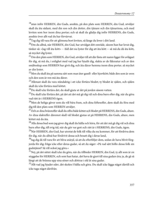 18
utan inför HERREN, din Guds, ansikte, på den plats som HERREN, din Gud, utväljer
skall du äta sådant, med din son och din dotter, din tjänare och din tjänarinna, och med
leviten som bor inom dina portar; och så skall du glädja dig inför HERRENS, din Guds,
ansikte över allt vad du har förvärvat.
19
Tag dig till vara för att glömma bort leviten, så länge du lever i ditt land.
20
Om du alltså, när HERREN, din Gud, har utvidgat ditt område, såsom han har lovat dig,
tänker så: »Jag vill äta kött» -- ifall det nu lyster för dig att äta kött -- så må du då äta kött,
så mycket dig lyster.
21
Om den plats som HERREN, din Gud, utväljer till att där fästa sitt namn ligger för avlägset
för dig, så må du, i enlighet med vad jag har bjudit dig, slakta av de fäkreatur och av den
småboskap som HERREN har givit dig, och äta därav hemma inom dina portar, så mycket
av din lyster.
22
Men du skall äta på samma sätt som man äter gasell- eller hjortkött; både den som är oren
och den som är ren må äta därav.
23
Allenast skall du vara ståndaktig i att icke förtära blodet; ty blodet är själen, och själen
skall du icke förtära med köttet.
24
Du skall icke förtära det; du skall gjuta ut det på jorden såsom vatten.
25
Du skall icke förtära det, på det att det må gå dig väl och dina barn efter dig, när du göra
vad rätt är i HERRENS ögon.
26
Men de heliga gåvor som du vill bära fram, och dina löftesoffer, dem skall du föra med
dig till den plats som HERREN utväljer.
27
Och av dina brännoffer skall du offra både köttet och blodet på HERRENS, din Guds, altare.
Av dina slaktoffer däremot skall väl blodet gjutas ut på HERRENS, din Guds, altare, men
köttet må du äta.
28
Alla dessa bud som jag giver dig skall du hålla och höra, för att det må gå dig väl och dina
barn efter dig, till evig tid, när du gör var gott och rätt är i HERRENS, din Guds, ögon.
29
När HERREN, din Gud, har utrotat de folk till vilka du nu kommer, för att fördriva dem
för dig, när du alltså har fördrivit dessa och bosatt dig i deras land,
30
tag dig då till vara för att bliva snärjd, så att du efterföljer dem, sedan de hava blivit förg-
jorda för dig; fråga icke efter deras gudar, så att du säger: »På vad sätt höllo dessa folk sin
gudstjänst? Så vill också jag göra.»
31
Nej, på det sättet skall icke du göra, när du tillbeder HERREN, din Gud, ty allt som är en
styggelse för HERREN, och som han hatar, det hava de gjort till sina gudars ära; ja, de gå så
långt att de bränna upp sina söner och döttrar i eld åt sina gudar.
32
Allt vad jag bjuder eder, det skolen I hålla och göra. Du skall icke lägga något därtill och
icke taga något därifrån.
357
Deuteronomy 12
 