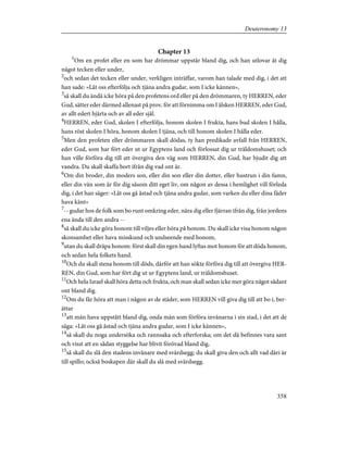 Chapter 13
1
Om en profet eller en som har drömmar uppstår bland dig, och han utlovar åt dig
något tecken eller under,
2
och sedan det tecken eller under, verkligen inträffar, varom han talade med dig, i det att
han sade: »Låt oss efterfölja och tjäna andra gudar, som I icke kännen»,
3
så skall du ändå icke höra på den profetens ord eller på den drömmaren, ty HERREN, eder
Gud, sätter eder därmed allenast på prov, för att förnimma om I älsken HERREN, eder Gud,
av allt edert hjärta och av all eder själ.
4
HERREN, eder Gud, skolen I efterfölja, honom skolen I frukta, hans bud skolen I hålla,
hans röst skolen I höra, honom skolen I tjäna, och till honom skolen I hålla eder.
5
Men den profeten eller drömmaren skall dödas, ty han predikade avfall från HERREN,
eder Gud, som har fört eder ut ur Egyptens land och förlossat dig ur träldomshuset; och
han ville förföra dig till att övergiva den väg som HERREN, din Gud, har bjudit dig att
vandra. Du skall skaffa bort ifrån dig vad ont är.
6
Om din broder, din moders son, eller din son eller din dotter, eller hustrun i din famn,
eller din vän som är för dig såsom ditt eget liv, om någon av dessa i hemlighet vill förleda
dig, i det han säger: »Låt oss gå åstad och tjäna andra gudar, som varken du eller dina fäder
hava känt»
7
-- gudar hos de folk som bo runt omkring eder, nära dig eller fjärran ifrån dig, från jordens
ena ända till den andra --
8
så skall du icke göra honom till viljes eller höra på honom. Du skall icke visa honom någon
skonsamhet eller hava misskund och undseende med honom,
9
utan du skall dräpa honom: först skall din egen hand lyftas mot honom för att döda honom,
och sedan hela folkets hand.
10
Och du skall stena honom till döds, därför att han sökte förföra dig till att övergiva HER-
REN, din Gud, som har fört dig ut ur Egyptens land, ur träldomshuset.
11
Och hela Israel skall höra detta och frukta, och man skall sedan icke mer göra något sådant
ont bland dig.
12
Om du får höra att man i någon av de städer, som HERREN vill giva dig till att bo i, ber-
ättar
13
att män hava uppstått bland dig, onda män som förföra invånarna i sin stad, i det att de
säga: »Låt oss gå åstad och tjäna andra gudar, som I icke kännen»,
14
så skall du noga undersöka och rannsaka och efterforska; om det då befinnes vara sant
och visst att en sådan styggelse har blivit förövad bland dig,
15
så skall du slå den stadens invånare med svärdsegg; du skall giva den och allt vad däri är
till spillo; också boskapen där skall du slå med svärdsegg.
358
Deuteronomy 13
 
