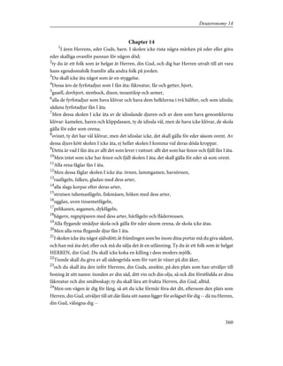 Chapter 14
1
I ären Herrens, eder Guds, barn. I skolen icke rista några märken på eder eller göra
eder skalliga ovanför pannan för någon död;
2
ty du är ett folk som är helgat åt Herren, din Gud, och dig har Herren utvalt till att vara
hans egendomsfolk framför alla andra folk på jorden.
3
Du skall icke äta något som är en styggelse.
4
Dessa äro de fyrfotadjur som I fån äta: fäkreatur, får och getter, hjort,
5
gasell, dovhjort, stenbock, dison, teoantilop och semer,
6
alla de fyrfotadjur som hava klövar och hava dem helkluvna i två hälfter, och som idissla;
sådana fyrfotadjur fån I äta.
7
Men dessa skolen I icke äta av de idisslande djuren och av dem som hava genomkluvna
klövar: kamelen, haren och klippdassen, ty de idissla väl, men de hava icke klövar, de skola
gälla för eder som orena;
8
svinet, ty det har väl klövar, men det idisslar icke, det skall gälla för eder såsom orent. Av
dessa djurs kött skolen I icke äta, ej heller skolen I komma vid deras döda kroppar.
9
Detta är vad I fån äta av allt det som lever i vattnet: allt det som har fenor och fjäll fån I äta.
10
Men intet som icke har fenor och fjäll skolen I äta; det skall gälla för eder så som orent.
11
Alla rena fåglar fån I äta.
12
Men dessa fåglar skolen I icke äta: örnen, lammgamen, havsörnen,
13
raafågeln, falken, gladan med dess arter,
14
alla slags korpar efter deras arter,
15
strutsen tahemasfågeln, fiskmåsen, höken med dess arter,
16
ugglan, uven tinsemetfågeln,
17
pelikanen, asgamen, dykfågeln,
18
hägern, regnpiparen med dess arter, härfågeln och flädermusen.
19
Alla flygande smådjur skola ock gälla för eder såsom orena, de skola icke ätas.
20
Men alla rena flygande djur fån I äta.
21
I skolen icke äta något självdött; åt främlingen som bo inom dina portar må du giva sådant,
och han må äta det; eller ock må du sälja det åt en utlänning. Ty du är ett folk som är helgat
HERREN, din Gud. Du skall icke koka en killing i dess moders mjölk.
22
Tionde skall du giva av all sädesgröda som för vart år växer på din åker,
23
och du skall äta den inför Herrens, din Guds, ansikte, på den plats som han utväljer till
boning åt sitt namn: tionden av din säd, ditt vin och din olja, så ock din förstfödda av dina
fäkreatur och din småboskap; ty du skall lära att frukta Herren, din Gud, alltid.
24
Men om vägen är dig för lång, så att du icke förmår föra det dit, eftersom den plats som
Herren, din Gud, utväljer till att där fästa sitt namn ligger för avlägset för dig -- då nu Herren,
din Gud, välsigna dig --
360
Deuteronomy 14
 
