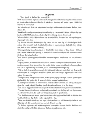 Chapter 15
1
Vart sjunde år skall du låta vara ett friår.
2
Och så skall förhålla sig med det friåret: Var långivare som har lånat något åt sin nästa skall
då efterskänka sin fordran. Han får då icke kräva sin nästa och broder, ty ett HERRENS
friår har då blivit utlyst.
3
En utlänning må du kräva, men om du har något att fordra av din broder, skall du efter-
skänka det.
4
Dock borde rätteligen ingen fattig finnas hos dig, ty Herren skall rikligen välsigna dig i det
land som HERREN, din Gud, vill giva dig till besittning, såsom din arvedel,
5
allenast du hör HERRENS, din Guds, röst, så att du håller alla dessa bud som jag i dag giver
dig och gör efter dem.
6
Ty Herren, din Gud, skall välsigna dig, såsom han har lovat dig; och du skall giva lån åt
många folk, men själv skall du icke behöva låna av någon, och du skall råda över många
folk, men de skola icke råda över dig.
7
Om någon fattig finnes hos dig, en av dina bröder inom någon av dina städer, i det land
som Herren, din Gud, vill giva dig, så skall du icke förstocka ditt hjärta och tillsluta din hand
för denne din fattige broder,
8
utan du skall gärna öppna din hand för honom och gärna låna honom vad han behöver i
sin brist.
9
Tag dig till vara, så att icke den onda tanken uppstår i ditt hjärta: »Det sjunde året, friåret,
är nära», och att du så ser med ont öga på din fattige broder och icke giver honom något;
han kan då ropa över dig till Herren, och så kommer synd att vila på dig.
10
Gärna skall du giva åt honom, och ditt hjärta skall icke vara motvilligt, när du giver åt
honom, ty för en sådan gåvas skull skall Herren, din Gud, välsigna dig i alla dina verk, i allt
vad du företager dig.
11
Fattiga skola ju aldrig saknas i landet, därför bjuder jag dig och säger: Du skall gärna öppna
din hand för din broder, för de arma och fattiga som du har i ditt land.
12
Om någon av ditt folk, en hebreisk man eller en hebreisk kvinna, har sålt sig till dig och
tjänat dig i sex år, så skall du på det sjunde året släppa honom fri ur din tjänst;
13
och när du släpper honom fri ur din tjänst, skall du icke låta honom gå med tomma händer.
14
Du skall fastmer förse honom med gåvor från din hjord, från din loge och från din vinpress;
av det varmed Herren, din Gud, har välsignat dig skall du giva honom.
15
Du skall komma ihåg att du själv har varit en träl i Egyptens land, och att Herren, din
Gud, har förlossat dig; därför bjuder jag dig detta i dag.
16
Men om så skulle hända, att han säger till dig att han icke vill lämna dig, därför att han
älskar dig och ditt hus, eftersom han har haft det gott hos dig,
17
så skall du taga en syl och sticka den genom hans öra in i dörren; därefter skall han vara
din träl evärdligen. Med din tjänarinna skall du göra på samma sätt.
362
Deuteronomy 15
 