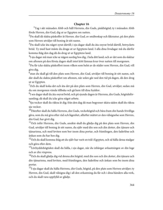 Chapter 16
1
Tag i akt månaden Abib och håll Herrens, din Guds, påskhögtid; ty i månaden Abib
förde Herren, din Gud, dig ut ur Egypten om natten.
2
Du skall då slakta påskoffer åt Herren. din Gud, av småboskap och fäkreatur, på den plats
som Herren utväljer till boning åt sitt namn.
3
Du skall icke äta något syrat därtill; i sju dagar skall du äta osyrat bröd därtill, betryckets
bröd. Ty med hast måste du draga ut ur Egyptens land. I alla dina livsdagar må du därför
komma ihåg den dag då du drog ut ur Egyptens land.
4
I sju dagar må man icke se någon surdeg hos dig, i hela ditt land; och av det som du slaktar
om aftonen på den första dagen skall intet kött lämnas kvar över natten till morgonen.
5
Du får icke slakta påskoffret inom vilken som helst av de städer som Herren, din Gud, vill
giva dig,
6
utan du skall gå till den plats som Herren, din Gud, utväljer till boning åt sitt namn, och
där skall du slakta påskoffret om aftonen, när solen går ned den tid på dagen, då den drog
ut ur Egypten.
7
Och du skall koka det och äta det på den plats som Herren, din Gud, utväljer; sedan må
du om morgonen vända tillbaka och gå hem till dina hyddor.
8
I sex dagar skall du äta osyrat bröd, och på sjunde dagen är Herrens, din Guds, högtidsför-
samling; då skall du icke göra något arbete.
9
Sju veckor skall du räkna åt dig; från den dag då man begynner skära säden skall du räkna
sju veckor.
10
Därefter skall du hålla Herrens, din Guds, veckohögtid och bära fram din hands frivilliga
gåva, som du må giva efter råd och lägenhet, alltefter måttet av den välsignelse som Herren,
din Gud, har givit dig.
11
Och inför Herrens, din Guds, ansikte skall du glädja dig på den plats som Herren, din
Gud, utväljer till boning åt sitt namn, du själv med din son och din dotter, din tjänare och
tjänarinna, och med leviten som bor inom dina portar, och främlingen, den faderlöse och
änkan som du har hos dig.
12
Och du skall komma ihåg att du själv har varit en träl i Egypten, och så hålla dessa stadgar
och göra efter dem.
13
Lövhyddohögtiden skall du hålla, i sju dagar, när du inbärgar avkastningen av din loge
och av din vinpress.
14
Och du skall glädja dig vid denna din högtid, med din son och din dotter, din tjänare och
din tjänarinna, med leviten, med främlingen, den faderlöse och änkan som bo inom dina
portar.
15
I sju dagar skall du hålla Herrens, din Guds, högtid, på den plats som Herren utväljer; ty
Herren, din Gud, skall välsigna dig i all den avkastning du får och i dina händers alla verk,
och du skall vara uppfylld av glädje.
364
Deuteronomy 16
 