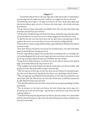 Chapter 17
1
Du skall icke offra åt Herren, din Gud, något djur av fäkreaturen eller av småboskapen,
som har något lyte eller något annat fel, ty sådant är en styggelse för Herren, din Gud.
2
Om bland dig, inom någon av de städer som Herren, din Gud, vill giva dig, någon man
eller kvinna befinnes göra vad ont är i Herrens, din Guds, ögon, i det att han överträder
hans förbund,
3
och går åstad och tjänar andra gudar och tillbeder dem, eller ock solen eller månen eller
himmelens hela härskara, mot mitt bud,
4
och detta bliver berättat för dig, så att du får höra därom, då skall du noga undersöka saken;
om det då befinnes vara sant och visst att en sådan styggelse har blivit förövad i Israel,
5
så skall du föra den man eller den kvinna som har gjort denna onda gärning ut till din
stadsport det må nu vara en man eller en kvinna-och stena den skyldige till döds.
6
Efter två eller tre vittnens utsago skall han dödas; ingen skall dömas till döden efter allenast
ett vittnes utsago.
7
Först skall vittnenas hand lyftas mot honom för att döda honom, och sedan hela folkets
hand: du skall skaffa bort ifrån dig vad ont är.
8
Om det i något fall bliver dig för svårt att själv döma i en blodssak eller i en rättsfråga eller
i ett misshandlingsmål eller överhuvud i någon sak varom man tvistar i dina portar, så skall
du-stå upp och begiva dig till den plats som HERREN, din Gud, utväljer,
9
och gå till de levitiska prästerna, och till den som på den tiden är domare; dem skall du
fråga, och de skola förkunna för dig vad som är rätt.
10
Och i enlighet med vad de förkunna för dig där, på den plats som Herren utväljer. skall
du göra; du skall i alla stycken hålla och göra vad de lära dig.
11
Efter den lag som de lära dig, och efter den dom som de avkunna för dig skall du göra.
Från det som de förkunna för dig skall du icke vika av, vare sig till höger eller till vänster.
12
Men om någon gör sig skyldig till den förmätenheten att icke vilja lyssna till prästen, som
står och gör tjänst där inför Herren, din Gud, eller till domaren, så skall den mannen dö:
du skall skaffa bort ifrån Israel vad ont är.
13
Och allt folket skall höra det och frukta, och de skola icke mer göra sig skyldiga till sådan
förmätenhet.
14
När du kommer in i det land som Herren, din Gud, vill giva dig, och du tager det i
besittning och bor där om du då säger: »Jag vill sätta en konung över mig, såsom alla folk
omkring mig hava»,
15
så skall du till konung över dig sätta den som Herren, din Gud, utväljer. En av dina bröder
skall du sätta till konung över dig; du får icke sätta till konung över dig en utländsk man,
som icke är din broder.
366
Deuteronomy 17
 