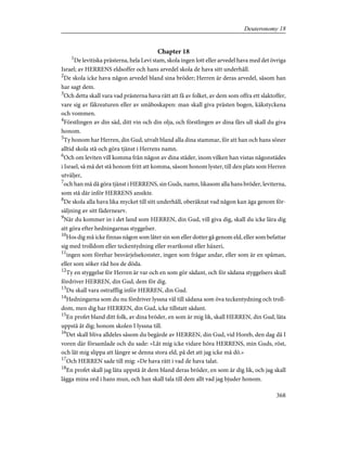 Chapter 18
1
De levitiska prästerna, hela Levi stam, skola ingen lott eller arvedel hava med det övriga
Israel; av HERRENS eldsoffer och hans arvedel skola de hava sitt underhåll.
2
De skola icke hava någon arvedel bland sina bröder; Herren är deras arvedel, såsom han
har sagt dem.
3
Och detta skall vara vad prästerna hava rätt att få av folket, av dem som offra ett slaktoffer,
vare sig av fäkreaturen eller av småboskapen: man skall giva prästen bogen, käkstyckena
och vommen.
4
Förstlingen av din säd, ditt vin och din olja, och förstlingen av dina fårs ull skall du giva
honom.
5
Ty honom har Herren, din Gud, utvalt bland alla dina stammar, för att han och hans söner
alltid skola stå och göra tjänst i Herrens namn.
6
Och om leviten vill komma från någon av dina städer, inom vilken han vistas någonstädes
i Israel, så må det stå honom fritt att komma, såsom honom lyster, till den plats som Herren
utväljer,
7
och han må då göra tjänst i HERRENS, sin Guds, namn, likasom alla hans bröder, leviterna,
som stå där inför HERRENS ansikte.
8
De skola alla hava lika mycket till sitt underhåll, oberäknat vad någon kan äga genom för-
säljning av sitt fädernearv.
9
När du kommer in i det land som HERREN, din Gud, vill giva dig, skall du icke lära dig
att göra efter hedningarnas styggelser.
10
Hos dig må icke finnas någon som låter sin son eller dotter gå genom eld, eller som befattar
sig med trolldom eller teckentydning eller svartkonst eller häxeri,
11
ingen som förehar besvärjelsekonster, ingen som frågar andar, eller som är en spåman,
eller som söker råd hos de döda.
12
Ty en styggelse för Herren är var och en som gör sådant, och för sådana styggelsers skull
fördriver HERREN, din Gud, dem för dig.
13
Du skall vara ostrafflig inför HERREN, din Gud.
14
Hedningarna som du nu fördriver lyssna väl till sådana som öva teckentydning och troll-
dom, men dig har HERREN, din Gud, icke tillstatt sådant.
15
En profet bland ditt folk, av dina bröder, en som är mig lik, skall HERREN, din Gud, låta
uppstå åt dig; honom skolen I lyssna till.
16
Det skall bliva alldeles såsom du begärde av HERREN, din Gud, vid Horeb, den dag då I
voren där församlade och du sade: »Låt mig icke vidare höra HERRENS, min Guds, röst,
och låt mig slippa att längre se denna stora eld, på det att jag icke må dö.»
17
Och HERREN sade till mig: »De hava rätt i vad de hava talat.
18
En profet skall jag låta uppstå åt dem bland deras bröder, en som är dig lik, och jag skall
lägga mina ord i hans mun, och han skall tala till dem allt vad jag bjuder honom.
368
Deuteronomy 18
 