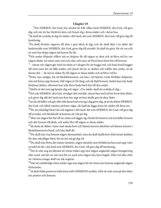 Chapter 19
1
När HERREN, din Gud, har utrotat de folk vilkas land HERREN, din Gud, vill giva
dig, och när du har fördrivit dem och bosatt dig i deras städer och i deras hus,
2
då skall du avskilja åt dig tre städer i ditt land, det som HERREN, din Gud, vill giva dig till
besittning.
3
Du skall försätta vägarna till dem i gott skick åt dig; och du skall dela i tre delar det
landområde som HERREN, din Gud, giver dig till arvedel. Så skall du göra, för att var och
en som har dräpt någon må kunna fly dit.
4
Och under följande villkor må en dråpare fly till någon av dem och så bliva vid liv; om
någon dödar sin nästa utan vett och vilja, och utan att förut hava burit hat till honom
5
-- såsom när någon går med sin nästa ut i skogen för att hugga ved, och hans hand hugger
till med yxan för att fälla trädet, och järnet då far av skaftet och träffar den andre, så att
denne dör -- då må en sådan fly till någon av dessa städer och så bliva vid liv.
6
Detta vare stadgat, för att blodshämnaren, om han i sitt hjärtas vrede förföljer dråparen,
icke må hinna upp honom, ifall vägen är för lång, och slå ihjäl honom, fastän han icke hade
förtjänat döden, eftersom han icke förut hade burit hat till den andre.
7
Därför är det som jag bjuder dig och säger: »Tre städer skall du avskilja åt dig.»
8
Och när HERREN, din Gud, utvidgar ditt område, såsom han med ed har lovat dina fäder,
och giver dig allt det land som han har sagt att han skulle giva åt dina fäder --
9
om du då håller och gör efter alla dessa bud som jag i dag giver dig, så att du älskar HERREN,
din Gud, och alltid vandrar på hans vägar, då skall du lägga ännu tre städer till dessa tre,
10
för att oskyldigt blod icke må utgjutas i ditt land, det som HERREN, din Gud, vill giva dig
till arvedel, och blodskuld så komma att vila på dig.
11
Men om någon bär hat till sin nästa och lägger sig i försåt för honom och överfaller honom
och slår honom till döds, och sedan flyr till någon av dessa städer,
12
då skola de äldste i hans stad sända bort och hämta honom därifrån och lämna honom i
blodshämnarens hand, och han skall dö.
13
Du skall icke visa honom någon skonsamhet, utan du skall skaffa bort ifrån Israel skulden
för den oskyldiges blod, för att det må gå dig väl.
14
Du skall icke flytta din nästas råmärke, något råmärke som förfäderna hava satt upp i den
arvedel du får i det land som HERREN, din Gud, vill giva dig till besittning.
15
Det är icke nog att allenast ett vittne träder upp mot någon angående någon missgärning
eller synd, vad det nu må vara för en synd som någon kan hava begått. Efter två eller efter
tre vittnens utsago skall var sak avgöras.
16
Om ett orättfärdigt vittne träder upp mot någon för att vittna mot honom angående någon
förbrytelse,
17
så skola båda parterna träda fram inför HERRENS ansikte, inför de män som på den tiden
äro präster och domare.
370
Deuteronomy 19
 