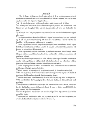 Chapter 20
1
Om du drager ut i krig mot dina fiender, och du då får se hästar och vagnar och ett
folk som är större än du. så skall du dock icke frukta för dem, ty HERREN, din Gud, är med
dig, han som har fört dig upp ur Egyptens land.
2
När I då stån färdiga att gå i striden, skall prästen träda fram och tala till folket;
3
han skall säga till dem: »Hör, Israel! I stån nu färdiga att gå i strid mot edra fiender. Edra
hjärtan vare icke försagda; frukten icke och ängslens icke, och varen icke förskräckta för
dem,
4
ty HERREN, eder Gud, går själv med eder; till att strida för eder mot edra fiender och giva
eder seger.»
5
Och tillsyningsmännen skola tala till folket och säga: »Om någon finnes här, som har byggt
sig ett nytt hus, men ännu icke invigt det, så må han vända tillbaka hem, för att icke. om
han faller i striden, en annan må komma att inviga det.
6
Och om någon finnes här, som har planterat en vingård, men ännu icke fått skörda någon
frukt därav, så må han vända tillbaka hem, för att icke, om han faller i striden, en annan må
komma att hämta första skörden av den.
7
Och om någon finnes här, som har trolovat sig med en kvinna, men ännu icke tagit henne
till sig, så må han vända tillbaka hem, för att icke om han faller i striden, en annan man må
taga henne till sig.»
8
Vidare skola tillsyningsmännen tala till folket och säga: »Om någon finnes här, som fruktar
och har ett försagt hjärta, så må han vända tillbaka hem, för att icke också hans bröders
hjärtan må bliva uppfyllda av räddhåga, såsom hans eget hjärta är.»
9
Och när tillsyningsmännen så hava talat till folket, skola hövitsmän tillsättas övar härens
avdelningar, till att gå i spetsen för folket.
10
När du kommer till någon stad för att belägra den, skall du först tillbjuda den fred.
11
Om den då giver dig ett fridsamt svar och öppnar sina portar för dig, så skall allt folket
som finnes där bliva arbetspliktigt åt dig och vara dina tjänare.
12
Men om den icke vill hava fred med dig, utan vill föra krig mot dig, så må du belägra den.
13
Och om HERREN, din Gud, då giver den i din hand, skall du slå allt mankön där med
svärdsegg.
14
Men kvinnorna och barnen och boskapen och allt annat som finnes i staden, allt rov du
får där, skall du hava såsom ditt byte; och du må då njuta av det rov som HERREN. din
Gud, låter dig taga från dina fiender.
15
Så skall du göra med alla de städer som äro mer avlägsna från dig, och som icke höra till
dessa folks städer.
16
Men i de städer som tillhöra dessa folk, och som HERREN, din Gud, vill giva dig till
arvedel, skall du icke låta något som anda har bliva vid liv,
372
Deuteronomy 20
 