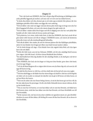 Chapter 21
1
Om i det land som HERREN, din Gud, vill giva dig till besittning en ihjälslagen män-
niska påträffas liggande på marken, och man icke vet vem som har dödat honom,
2
så skola dina äldste och dina domare gå ut och mäta upp avståndet från platsen där den
ihjälslagne påträffas till de städer som ligga där runt omkring.
3
Och de äldste i den stad som ligger närmast denna plats skola taga en kviga som icke har
blivit begagnad till arbete, och som icke såsom dragare har gått under ok.
4
Och de äldste i staden skola föra kvigan ned till en dalgång som icke har varit plöjd eller
besådd; och där i dalen skola de krossa nacken på kvigan.
5
Och prästerna, Levi söner, skola träda fram, ty dem har HERREN, din Gud, utvalt till att
göra tjänst inför honom och till att välsigna i HERRENS namn, och såsom de bestämma
skola alla tvister och alla misshandlingsmål behandlas.
6
Och alla de äldste i den staden, de som bo närmast platsen där den ihjälslagne påträffades,
skola två sina händer över kvigan på vilken man hade krossat nacken i dalen;
7
och de skola betyga och säga: »Våra händer hava icke utgjutit detta blod, och våra ögon
hava icke sett dådet.
8
Förlåt ditt folk Israel, som du har förlossat, HERRE, och låt icke oskyldigt blod komma
över någon i ditt folk Israel.» Så bliver denna blodskuld dem förlåten.
9
Du skall skaffa bort ifrån dig skulden för det oskyldiga blodet, ty du skall göra vad rätt är
i HERRENS ögon.
10
Om HERREN, din Gud, när du drager ut i krig mot dina fiender, giver dem i din hand,
så att du tager fångar,
11
och du då bland fångarna får se någon skön kvinna som du fäster dig vid, och som du vill
taga till hustru åt dig,
12
så skall du föra henne in i ditt hus, och hon skall raka sitt huvud och ansa sina naglar.
13
Och hon skall lägga av de kläder hon bar såsom fånge och skall bo i ditt hus och få begråta
sin fader och sin moder en månads tid; därefter må du gå in till henne och äkta henne, så
att hon bliver din hustru.
14
Och om du sedan icke mer finner behag i henne, så må du låta henne gå vart hon vill; du
får icke sälja henne för penningar. Du får icke heller behandla henne såsom trälinna, då du
nu har kränkt henne.
15
Om en man har två hustrur, en som han älskar och en som han försmår, och båda hava
fött honom söner, såväl den han älskar som den han försmår, och hans förstfödde son till
den försmådda,
16
så får mannen icke, när han åt sina söner utskiftar sin egendom såsom arv, giva förstföd-
slorätten åt sonen till den älskar, till förfång för sonen till den han försmår, då nu denne är
den förstfödde,
374
Deuteronomy 21
 