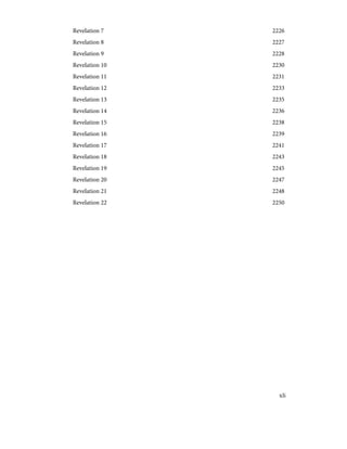 2226
Revelation 7
2227
Revelation 8
2228
Revelation 9
2230
Revelation 10
2231
Revelation 11
2233
Revelation 12
2235
Revelation 13
2236
Revelation 14
2238
Revelation 15
2239
Revelation 16
2241
Revelation 17
2243
Revelation 18
2245
Revelation 19
2247
Revelation 20
2248
Revelation 21
2250
Revelation 22
xli
 