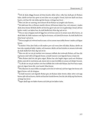 19
Och de skola ålägga honom att böta hundra siklar silver, vilka han skall giva åt flickans
fader, därför att han har spritt ut ont rykte om en jungfru i Israel. Och hon skall vara hans
hustru, och han får icke skilja sig från henne, så länge han lever.
20
Men om det var sanning, om tecknen till att flickan var jungfru icke funnos,
21
då skall man föra ut flickan utanför dörren till hennes faders hus, och männen i staden
skola stena henne till döds därför att hon har gjort vad som var en galenskap i Israel, då hon
bedrev otukt i sin faders hus: du skall skaffa bort ifrån dig vad ont är.
22
Om en man ertappas med att ligga hos en kvinna som är en annan mans äkta hustru, så
skola båda dö, både mannen som låg hos kvinnan, och jämväl kvinnan: du skall skaffa bort
ifrån Israel vad ont är.
23
Om en jungfru är trolovad med en man, och en annan man träffar henne i staden och lägrar
henne,
24
så skolen I föra dem båda ut till stadens port och stena dem till döds, flickan, därför att
hon icke ropade på hjälp i staden, och mannen, därför att han kränkte en annans trolovade:
du skall skaffa bort ifrån dig vad ont är.
25
Men om det var ute på marken som mannen träffade den trolovade flickan, och han där
tog henne med våld och lägrade henne, så skall mannen som lägrade henne ensam dö.
26
Men flickan skall du icke göra något, flickan har icke begått någon synd som förtjänar
döden; utan det är med denna sak, såsom när en man överfaller en annan och dräper honom.
27
Ty då det var ute på marken som han träffade den trolovade flickan, kan hon hava ropat,
utan att någon fanns där, som kunde frälsa henne.
28
Om däremot en man träffar en jungfru som icke är trolovad, och han tager fatt henne och
lägrar henne, och de ertappas,
29
så skall mannen som lägrade flickan giva åt flickans fader femtio siklar silver och taga
henne själv till sin hustru, därför att han har kränkt henne; han får icke skilja sig från henne,
så länge han lever.
30
Ingen skall taga sin faders hustru och lyfta på sin faders täcke.
377
Deuteronomy 22
 