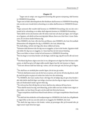 Chapter 23
1
Ingen som är snöpt, vare sig genom krossning eller genom stympning, skall komma
in i HERRENS församling.
2
Ingen som är född i äktenskapsbrott eller blodskam skall komma in i HERRENS församling;
icke ens den som i tionde led är avkomling av en sådan skall komma in i HERRENS försam-
ling.
3
Ingen ammonit eller moabit skall komma in i HERRENS församling; icke ens den som i
tionde led är avkomling av en sådan skall någonsin komma in i HERRENS församling --
4
detta därför att de icke kommo eder till mötes med mat och dryck på vägen, när I drogen
ut ur Egypten, och därför att han mot dig lejde, Bileam, Beors son, från Petor i Aram-Naha-
raim, för att denne skulle förbanna dig.
5
Men HERREN, din Gud, ville icke höra på Bileam, utan HERREN, din Gud, förvandlade
förbannelsen till välsignelse för dig, ty HERREN, din Gud, älskade dig.
6
Du skall aldrig, i all din tid, fråga efter deras välfärd och lycka.
7
Edoméen skall däremot icke för dig vara en styggelse, ty han är din broder. Egyptiern skall
icke heller för dig vara en styggelse, ty i hans land har du bott såsom främling.
8
Barn som födas av dessa i tredje led må komma in i HERRENS församling.
9
När du drager ut mot dina fiender och slår läger, skall du taga, dig till vara för allt vad orent
är.
10
Om bland dig finnes någon som icke är ren, därigenom att något har hänt honom under
natten, så skall han gå ut till något ställe utanför lägret; han får icke komma in i lägret.
11
Och mot aftonen skall han bada sig i vatten, och när solen går ned, får han gå in i lägret.
--
12
Du skall hava en särskild plats utanför lägret, dit du kan gå avsides.
13
Och du skall jämte annat som du bär hava en pinne, och när du vill sätta dig därute, skall
du med den gräva en grop och sedan åter täcka över din uttömning.
14
Ty HERREN, din Gud, vandrar fram i ditt läger för att hjälpa dig och giva dina fiender i
ditt våld; därför skall ditt läger vara heligt, så att han icke hos dig ser något som väcker hans
leda och fördenskull vänder sig bort ifrån dig.
15
En träl som har flytt till dig från sin herre skall du icke utlämna till hans herre.
16
Han skall få stanna hos dig, mitt ibland dig, på det ställe som han utväljer inom någon av
dina städer, var han finner för gott; och du skall icke förtrycka honom.
17
Ingen tempeltärna skall finnas bland Israels döttrar, och ingen tempelbolare bland Israels
söner.
18
Du skall icke bära skökolön och hundpenningar in i HERRENS, din Guds, hus, till gäldande
av något löfte; ty det ena som det andra är en styggelse för HERREN, din Gud.
19
Du skall icke taga ränta av din broder, varken på penningar eller på livsmedel eller på
något annat varpå ränta kan tagas.
378
Deuteronomy 23
 