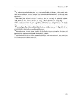 20
Av utlänningen må du taga ränta, men icke av din broder, på det att HERREN, din Gud,
i allt vad du företager dig, må välsigna dig i det land dit du nu kommer, för att taga det i
besittning.
21
Om du har gjort ett löfte åt HERREN, din Gud, skall du icke dröja att infria det, ty HER-
REN, din Gud, skall förvisso utkräva det av dig, och synd kommer att vila på dig.
22
Men om du underlåter att göra något löfte, så kommer icke därigenom synd att vila på
dig.
23
Vad dina läppar hava talat skall du hålla och göra, i enlighet med det frivilliga löfte du har
givit HERREN, din Gud, och uttalat med din mun.
24
När du kommer in i din nästas vingård, får du där äta druvor, så mycket dig lyster, till
dess du bliver mätt, men du får icke lägga något i ditt kärl.
25
När du kommer in på din nästas sädesfält, får du plocka ax med din hand, men med skära
får du icke komma vid din nästas säd.
379
Deuteronomy 23
 