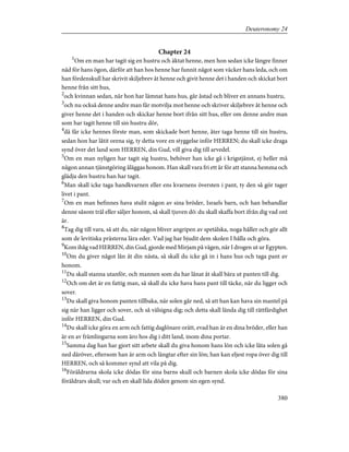 Chapter 24
1
Om en man har tagit sig en hustru och äktat henne, men hon sedan icke längre finner
nåd för hans ögon, därför att han hos henne har funnit något som väcker hans leda, och om
han fördenskull har skrivit skiljebrev åt henne och givit henne det i handen och skickat bort
henne från sitt hus,
2
och kvinnan sedan, när hon har lämnat hans hus, går åstad och bliver en annans hustru,
3
och nu också denne andre man får motvilja mot henne och skriver skiljebrev åt henne och
giver henne det i handen och skickar henne bort ifrån sitt hus, eller om denne andre man
som har tagit henne till sin hustru dör,
4
då får icke hennes förste man, som skickade bort henne, åter taga henne till sin hustru,
sedan hon har låtit orena sig, ty detta vore en styggelse inför HERREN; du skall icke draga
synd över det land som HERREN, din Gud, vill giva dig till arvedel.
5
Om en man nyligen har tagit sig hustru, behöver han icke gå i krigstjänst, ej heller må
någon annan tjänstgöring åläggas honom. Han skall vara fri ett år för att stanna hemma och
glädja den hustru han har tagit.
6
Man skall icke taga handkvarnen eller ens kvarnens översten i pant, ty den så gör tager
livet i pant.
7
Om en man befinnes hava stulit någon av sina bröder, Israels barn, och han behandlar
denne såsom träl eller säljer honom, så skall tjuven dö: du skall skaffa bort ifrån dig vad ont
är.
8
Tag dig till vara, så att du, när någon bliver angripen av spetälska, noga håller och gör allt
som de levitiska prästerna lära eder. Vad jag har bjudit dem skolen I hålla och göra.
9
Kom ihåg vad HERREN, din Gud, gjorde med Mirjam på vägen, när I drogen ut ur Egypten.
10
Om du giver något lån åt din nästa, så skall du icke gå in i hans hus och taga pant av
honom.
11
Du skall stanna utanför, och mannen som du har lånat åt skall bära ut panten till dig.
12
Och om det är en fattig man, så skall du icke hava hans pant till täcke, när du ligger och
sover.
13
Du skall giva honom panten tillbaka, när solen går ned, så att han kan hava sin mantel på
sig när han ligger och sover, och så välsigna dig; och detta skall lända dig till rättfärdighet
inför HERREN, din Gud.
14
Du skall icke göra en arm och fattig daglönare orätt, evad han är en dina bröder, eller han
är en av främlingarna som äro hos dig i ditt land, inom dina portar.
15
Samma dag han har gjort sitt arbete skall du giva honom hans lön och icke låta solen gå
ned däröver, eftersom han är arm och längtar efter sin lön; han kan eljest ropa över dig till
HERREN, och så kommer synd att vila på dig.
16
Föräldrarna skola icke dödas för sina barns skull och barnen skola icke dödas för sina
föräldrars skull; var och en skall lida döden genom sin egen synd.
380
Deuteronomy 24
 