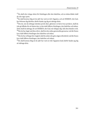17
Du skall icke vränga rätten för främlingen eller den faderlöse, och en änkas kläder skall
du icke taga i pant;
18
du skall komma ihåg att du själv har varit en träl i Egypten, och att HERREN, din Gud,
har förlossat dig därifrån; därför bjuder jag dig att iakttaga detta.
19
Om du, när du inbärgar skörden på din åker, glömmer en kärve kvar på åkern, skall du
icke gå tillbaka för att hämta den, ty den skall tillhöra främlingen, den faderlöse och änkan.
Detta skall du iakttaga, för att HERREN, din Gud, må välsigna dig i alla dina händers verk.
20
När du har slagit ned dina oliver, skall du icke sedan genomsöka grenarna; vad där finnes
kvar skall tillhöra främlingen den faderlöse och änkan.
21
När du har avbärgat din vingård, skall du sedan icke göra någon efterskörd; vad där finnes
kvar skall tillhöra främlingen, den faderlöse och änkan.
22
Du skall komma ihåg att du själv har varit en träl i Egyptens land; därför bjuder jag dig
att iakttaga detta.
381
Deuteronomy 24
 