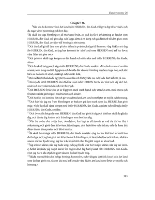 Chapter 26
1
När du du kommer in i det land som HERREN, din Gud, vill giva dig till arvedel, och
du tager det i besittning och bor där,
2
då skall du taga förstling av all markens frukt, av vad du får i avkastning av landet som
HERREN, din Gud, vill giva dig, och lägga detta i en korg och gå därmed till den plats som
HERREN, din Gud, utväljer till boning åt sitt namn.
3
Och du skall gå till den som på den tiden är präst och säga till honom: »Jag förklarar i dag
för HERREN, din Gud, att jag har kommit in i det land som HERREN med ed har lovat
våra fäder att giva oss.»
4
Och prästen skall taga korgen ur din hand och sätta den ned inför HERRENS, din Guds,
altare.
5
Och du skall betyga och säga inför HERRENS, din Guds, ansikte: »Min fader var en hemlös
aramé, som drog ned till Egypten och bodde där såsom främling med en ringa hop, och där
blev av honom ett stort, mäktigt och talrikt folk.
6
Men sedan behandlade egyptierna oss illa och förtryckte oss och lade hårt arbete på oss.
7
Då ropade vi till HERREN, våra fäders Gud, och HERREN hörde vår röst och såg vårt lid-
ande och vår vedermöda och vårt betryck.
8
Och HERREN förde oss ut ur Egypten med stark hand och uträckt arm, med stora och
fruktansvärda gärningar, med tecken och under.
9
Och han lät oss komma hit och gav oss detta land, ett land som flyter av mjölk och honung.
10
Och här bär jag nu fram förstlingen av frukten på den mark som du, HERRE, har givit
mig.» Och du skall sätta korgen ned inför HERRENS, din Guds, ansikte och tillbedja inför
HERRENS, din Guds, ansikte.
11
Och över allt det goda som HERREN, din Gud har givit åt dig och ditt hus skall du glädja
dig, och jämte dig leviten och främlingen som bor hos dig.
12
När du under det tredje året, tiondeåret, har lagt av all tionde av vad du då har fått i
avkastning och givit den åt leviten, främlingen, den faderlöse och änkan, och de hava ätit
därav inom dina portar och blivit mätta,
13
då skall du så säga inför HERRENS, din Guds, ansikte: »Jag har nu fört bort ur mitt hus
det heliga, och jag har givit det åt leviten och främlingen, åt den faderlöse och änkan, alldeles
såsom du har bjudit mig; jag har icke överträtt eller förgätit något av dina bud.
14
Jag åt intet därav, när jag hade sorg, och jag förde icke bort något därav, när jag var oren,
ej heller använde jag något därav för någon död. Jag har lyssnat till HERRENS, min Guds,
röst; jag har i alla stycken gjort såsom du har bjudit mig.
15
Skåda nu ned från din heliga boning, himmelen, och välsigna ditt folk Israel och det land
som du har givit oss, såsom du med ed lovade våra fäder, ett land som flyter av mjölk och
honung.»
383
Deuteronomy 26
 