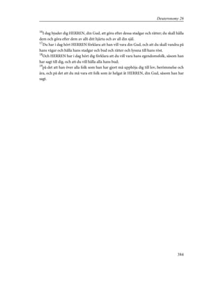 16
I dag bjuder dig HERREN, din Gud, att göra efter dessa stadgar och rätter; du skall hålla
dem och göra efter dem av allt ditt hjärta och av all din själ.
17
Du har i dag hört HERREN förklara att han vill vara din Gud, och att du skall vandra på
hans vägar och hålla hans stadgar och bud och rätter och lyssna till hans röst.
18
Och HERREN har i dag hört dig förklara att du vill vara hans egendomsfolk, såsom han
har sagt till dig, och att du vill hålla alla hans bud;
19
på det att han över alla folk som han har gjort må upphöja dig till lov, berömmelse och
ära, och på det att du må vara ett folk som är helgat åt HERREN, din Gud, såsom han har
sagt.
384
Deuteronomy 26
 