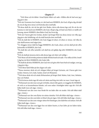 Chapter 27
1
Och Mose och de äldste i Israel bjödo folket och sade: »Hållen alla de bud som jag i
dag giver eder.
2
Och när I kommen över Jordan, in i det land som HERREN, din Gud, vill giva dig, då skall
du resa åt dig stora stenar och bestryka dem med kalk.
3
På dessa skall du, när du har gått över floden, skriva alla denna lags ord, för att du må
komma in i det land som HERREN, din Gud, vill giva dig, ett land som flyter av mjölk och
honung, såsom HERREN, dina fäders Gud, har lovat dig.
4
Och när I haven gått över Jordan, skolen I på berget Ebal resa dessa stenar om vilka jag i
dag giver eder befallning; och du skall bestryka dem med kalk.
5
Och du skall där åt HERREN, din Gud, bygga ett altare, ett altare av stenar, vid vilka du
icke skall komma med något järn.
6
Av ohuggna stenar skall du bygga HERRENS, din Guds, altare; och du skall på det offra
brännoffer åt HERREN, din Gud.
7
Du skall där ock offra tackoffer och skall äta och glädja dig inför HERRENS, din Guds.
ansikte.
8
Och du skall på stenarna skriva alla denna lags ord, klart och tydligt.»
9
Och Mose och de levitiska prästerna talade till hela Israel och sade: »Var stilla och hör, Israel!
I dag har du blivit HERRENS, din Guds, folk.
10
Så skall du då höra HERRENS, din Gud röst och göra efter hans bud och stadgar, som jag
i dag giver dig.»
11
Och Mose bjöd folket på den dagen och sade:
12
Dessa stammar skola stå och välsigna folket på berget Gerissim, när I haven gått över
Jordan: Simeon, Levi, Juda. Isaskar, Josef och Benjamin.
13
Och dessa skola stå och uttala förbannelsen på berget Ebal: Ruben, Gad, Aser, Sebulon,
Dan och Naftali.
14
Och leviterna skola taga till orda och skola med hög röst inför var man i Israel säga så:
15
Förbannad vare den man som gör ett beläte, skuret eller gjutet, en styggelse för HERREN,
ett verk av en konstarbetares händer, och som sedan i hemlighet sätter upp det. Och allt
folket skall svara och säga: »Amen.»
16
Förbannad vare den som visar förakt för sin fader eller sin moder. Och allt folket skall
säga: »Amen.»
17
Förbannad vare den som flyttar sin nästas råmärke. Och allt folket skall säga: »Amen.»
18
Förbannad vare den som leder en blind vilse på vägen. Och allt folket skall säga: »Amen.»
19
Förbannad vare den som vränger rätten för främlingen, den faderlöse och änkan. Och allt
folket skall säga: »Amen.»
20
Förbannad vare den som ligger hos sin faders hustru, ty han lyfter på sin faders täcke.
Och allt folket skall säga: »Amen.»
385
Deuteronomy 27
 