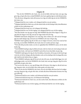 Chapter 28
1
Om du hör HERRENS, din Guds, röst, så att du håller alla hans bud, som jag i dag
giver dig, och gör efter dem, så skall HERREN, din Gud, upphöja dig över alla folk på jorden.
2
Och alla dessa välsignelser skola då komma över dig och träffa dig när du hör HERRENS,
din Guds, röst:
3
Välsignad skall du vara i staden, och välsignad skall du vara på marken.
4
Välsignad skall ditt livs frukt vara, och din marks frukt och din boskaps frukt, dina fäkreaturs
avföda och din småboskaps avel.
5
Välsignad skall din korg vara, och välsignat ditt baktråg.
6
Välsignad skall du vara vid din ingång. och välsignad skall du vara vid din utgång.
7
När dina fiender resa sig upp mot dig, skall HERREN låta dem bliva slagna av dig; på en
väg skola de draga ut mot dig, men på sju vägar skola de fly för dig.
8
HERREN skall bjuda välsignelsen vara med dig i dina visthus och i allt vad du företager
dig; han skall välsigna dig i det land som HERREN, din Gud, vill giva dig.
9
HERREN skall upphöja dig till ett folk som är helgat åt honom, såsom han med ed har
lovat dig, om du håller HERRENS, din Guds, bud och vandrar på hans vägar.
10
Och alla folk på jorden skola se att du är uppkallad efter HERRENS namn; och de skola
frukta dig.
11
Och HERREN skall giva dig överflöd och lycka i ditt livs frukt och i din boskaps frukt och
i din marks frukt, i det land som HERREN med ed har lovat dina fäder att giva dig.
12
HERREN skall öppna för dig sitt rika förrådshus, himmelen, till att giva åt ditt land regn
i rätt tid, och till att välsigna alla dina händers verk; och du skall giva lån åt många folk, men
själv skall du icke behöva låna av någon.
13
Och HERREN skall göra dig till huvud och icke till svans, du skall alltid ligga över och
aldrig ligga under, om du hör HERRENS, din Guds, bud, som jag i dag giver dig, för att du
skall hålla och göra efter dem,
14
och om du icke viker av, vare sig till höger eller till vänster, från något av alla de bud som
jag i dag giver eder, så att du följer efter andra gudar och tjänar dem.
15
Men om du icke hör HERRENS, din Guds, röst och icke håller alla hans bud och stadgar,
som jag i dag giver dig, och gör efter dem, så skola alla dessa förbannelser komma över dig
och träffa dig:
16
Förbannad skall du vara i staden, och förbannad skall du vara på marken.
17
Förbannad skall din korg vara, och förbannat ditt baktråg.
18
Förbannad skall ditt livs frukt vara, och din marks frukt, dina fäkreaturs avföda och din
småboskaps avel.
19
Förbannad skall du vara vid din ingång, och förbannad skall du vara vid din utgång.
387
Deuteronomy 28
 