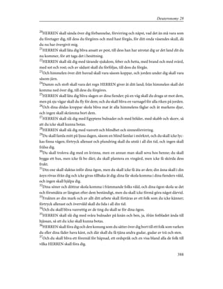 20
HERREN skall sända över dig förbannelse, förvirring och näpst, vad det än må vara som
du företager dig, till dess du förgöres och med hast förgås, för ditt onda väsendes skull, då
du nu har övergivit mig.
21
HERREN skall låta dig bliva ansatt av pest, till dess han har utrotat dig ur det land dit du
nu kommer, för att taga det i besittning.
22
HERREN skall slå dig med tärande sjukdom, feber och hetta, med brand och med svärd,
med sot och rost; och av sådant skall du förföljas, till dess du förgås.
23
Och himmelen över ditt huvud skall vara såsom koppar, och jorden under dig skall vara
såsom järn.
24
Damm och stoft skall vara det regn HERREN giver åt ditt land; från himmelen skall det
komma ned över dig, till dess du förgöres.
25
HERREN skall låta dig bliva slagen av dina fiender; på en väg skall du draga ut mot dem,
men på sju vägar skall du fly för dem; och du skall bliva en varnagel för alla riken på jorden.
26
Och dina dödas kroppar skola bliva mat åt alla himmelens fåglar och åt markens djur,
och ingen skall skrämma bort dem.
27
HERREN skall slå dig med Egyptens bulnader och med bölder, med skabb och skorv, så
att du icke skall kunna botas.
28
HERREN skall slå dig med vanvett och blindhet och sinnesförvirring.
29
Du skall famla mitt på ljusa dagen, såsom en blind famlar i mörkret, och du skall icke lyc-
kas finna vägen; förtryck allenast och plundring skall du utstå i all din tid, och ingen skall
frälsa dig.
30
Du skall trolova dig med en kvinna, men en annan man skall sova hos henne; du skall
bygga ett hus, men icke få bo däri; du skall plantera en vingård, men icke få skörda dess
frukt.
31
Din oxe skall slaktas inför dina ögon, men du skall icke få äta av den; din åsna skall i din
åsyn rövas ifrån dig och icke givas tillbaka åt dig; dina får skola komma i dina fienders våld,
och ingen skall hjälpa dig.
32
Dina söner och döttrar skola komma i främmande folks våld, och dina ögon skola se det
och försmäkta av längtan efter dem beständigt, men du skall icke förmå göra något därvid.
33
Frukten av din mark och av allt ditt arbete skall förtäras av ett folk som du icke känner;
förtryck allenast och övervåld skall du lida i all din tid.
34
Och du skall bliva vanvettig av de ting du skall se för dina ögon.
35
HERREN skall slå dig med svåra bulnader på knän och ben, ja, ifrån fotbladet ända till
hjässan, så att du icke skall kunna botas.
36
HERREN skall föra dig och den konung som du sätter över dig bort till ett folk som varken
du eller dina fäder hava känt, och där skall du få tjäna andra gudar, gudar av trä och sten.
37
Och du skall bliva ett föremål för häpnad, ett ordspråk och en visa bland alla de folk till
vilka HERREN skall föra dig.
388
Deuteronomy 28
 