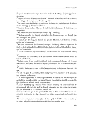 38
Mycken säd skall du föra ut på åkern, men litet skall du inbärga, ty gräshoppor skola
förtära den.
39
Vingårdar skall du plantera och skall arbeta i dem, men intet vin skall du få att dricka och
intet att lägga i förvar, ty maskar skola äta upp allt.
40
Olivplanteringar skall du hava överallt inom ditt land, men med oljan skall du icke få
smörja din kropp, ty oliverna skola falla av.
41
Söner och döttrar skall du föda, men du skall icke få behålla dem, ty de skola draga bort
i fångenskap.
42
Alla dina träd och din marks frukt skall ohyra taga i besittning.
43
Främlingen som bor hos dig skall höja sig över dig, allt mer och mer, men du skall stiga
ned, allt djupare och djupare.
44
Han skall giva lån åt dig, och du skall icke giva lån åt honom. Han skall bliva huvudet,
och du skall bliva svansen.
45
Alla dessa förbannelser skola komma över dig och förfölja dig och träffa dig, till dess du
förgöres, därför att du icke hörde HERRENS, din Guds, röst och icke höll de bud och stadgar
som han har givit dig.
46
De skola komma över dig såsom tecken och under, och över dina efterkommande till evig
tid.
47
Eftersom du icke tjänade HERREN, din Gud, med glädje och hjärtans lust, medan du
hade överflöd på allt,
48
skall du få tjäna fiender som HERREN skall sända mot dig, under hunger och törst och
nakenhet och brist på allt; och han skall lägga ett järnok på din hals, till dess han har förgjort
dig.
49
HERREN skall skicka över dig ett folk fjärran ifrån, ifrån jordens ända. likt örnen i sin
flykt,
50
ett folk vars språk du icke förstår, ett folk med grym uppsyn, utan försyn för de gamla och
utan misskund med de unga.
51
Det skall äta upp frukten av din boskap och frukten av din mark, till dess du förgöres, ty
det skall icke lämna kvar åt dig vare sig säd eller vin eller olja, icke dina fäkreaturs avföda
eller dina fårs avel, till dess det har gjort slut på dig.
52
Och det skall tränga dig i alla dina portar, till dess dina höga och fasta murar, som du
förtröstade på, falla i hela ditt land. Ja, det skall tränga dig i alla dina portar över hela ditt
land, det land som HERREN, din Gud, har givit dig.
53
Och då skall du nödgas äta din egen livsfrukt, köttet av dina söner och döttrar, dem som
HERREN, din Gud, har givit dig. I sådan nöd och sådant trångmål skall din fiende försätta
dig.
54
En man hos dig, som levde i veklighet och stor yppighet, skall då så missunnsamt se på
sin broder och på hustrun i sin famn och på de barn han ännu har kvar,
389
Deuteronomy 28
 