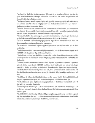 55
att han icke skall vilja åt någon av dem dela med sig av sina barns kött, ty han äter det
själv, eftersom han icke har något annat kvar. I sådan nöd och sådant trångmål skall din
fiende försätta dig i alla dina portar.
56
En kvinna hos dig, som levde i veklighet och yppighet, i sådan yppighet och veklighet, att
hon icke ens försökte sätta sin fot på jorden, hon skall då så missunnsamt se på mannen i
sin famn och på sin son och sin dotter,
57
att hon missunnar dem efterbörden som kommer fram ur hennes liv, och barnen som
hon föder; ty då hon nu lider brist på allt annat, skall hon själv i hemlighet äta detta. I sådan
nöd och sådant trångmål skall din fiende försätta dig i dina portar.
58
Om du icke håller alla denna lags ord, som äro skrivna i denna bok, och gör efter dem, så
att du fruktar detta härliga och fruktansvärda namn »HERREN, din Gud»,
59
så skall HERREN sända underliga plågor över dig och dina efterkommande, stora och
långvariga plågor, svåra och långvariga krankheter.
60
Han skall låta komma över dig alla Egyptens sjukdomar, som du fruktar för, och de skola
ansätta dig.
61
Och allahanda andra krankheter och plågor, om vilka icke är skrivet i denna lagbok, skall
HERREN ock låta gå över dig, till dess du förgöres.
62
Och allenast en ringa hop skall bliva kvar av eder, i stället för att I förut haven varit talrika
såsom stjärnorna på himmelen; så skall det gå dig, därför att du icke hörde HERRENS. din
Guds, röst.
63
Och det skall ske, att likasom HERREN förut fröjdade sig över eder när han fick göra eder
gott och föröka eder, så skall HERREN nu fröjda sig över eder, när han utrotar och förgör
eder. Och I skolen ryckas bort ur det land dit du nu kommer, för att taga det i besittning.
64
Och HERREN skall förströ dig bland alla folk, ifrån jordens ena ända till den andra, och
där skall du tjäna andra gudar, som varken du eller dina fäder hava känt, gudar av trä och
sten.
65
Och bland de folken skall du icke få någon ro eller någon vila för din fot; HERREN skall
där giva dig ett bävande hjärta och förtvinande ögon och en försmäktande själ.
66
Och ditt liv skall synas dig likasom hänga på ett hår; du skall känna fruktan både natt och
dag och icke vara säker för ditt liv.
67
Om morgonen skall du säga: »Ack att det vore afton!», och om aftonen skall du säga: »Ack
att det vore morgon!» Sådan fruktan skall du känna i ditt hjärta, och sådana ting skall du se
för dina ögon.
68
Och HERREN skall föra dig tillbaka till Egypten på skepp, på den väg om vilken jag sade
dig: »Du skall icke se den mer.» Och där skolen I nödgas bjuda ut eder till salu åt edra fiender,
till trälar och trälinnor; men ingen skall finnas, som vill köpa.
390
Deuteronomy 28
 