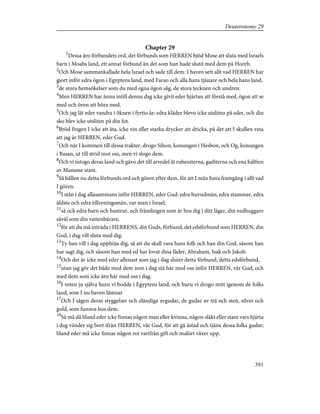 Chapter 29
1
Dessa äro förbundets ord, det förbunds som HERREN bjöd Mose att sluta med Israels
barn i Moabs land, ett annat förbund än det som han hade slutit med dem på Horeb.
2
Och Mose sammankallade hela Israel och sade till dem: I haven sett allt vad HERREN har
gjort inför edra ögon i Egyptens land, med Farao och alla hans tjänare och hela hans land,
3
de stora hemsökelser som du med egna ögon såg, de stora tecknen och undren.
4
Men HERREN har ännu intill denna dag icke givit eder hjärtan att förstå med, ögon att se
med och öron att höra med.
5
Och jag lät eder vandra i öknen i fyrtio år; edra kläder blevo icke utslitna på eder, och din
sko blev icke utsliten på din fot.
6
Bröd fingen I icke att äta, icke vin eller starka drycker att dricka, på det att I skullen veta
att jag är HERREN, eder Gud.
7
Och när I kommen till dessa trakter, drogo Sihon, konungen i Hesbon, och Og, konungen
i Basan, ut till strid mot oss, men vi slogo dem.
8
Och vi intogo deras land och gåvo det till arvedel åt rubeniterna, gaditerna och ena hälften
av Manasse stam.
9
Så hållen nu detta förbunds ord och gören efter dem, för att I mån hava framgång i allt vad
I gören.
10
I stån i dag allasammans inför HERREN, eder Gud: edra huvudmän, edra stammar, edra
äldste och edra tillsyningsmän, var man i Israel,
11
så ock edra barn och hustrur, och främlingen som är hos dig i ditt läger, din vedhuggare
såväl som din vattenbärare,
12
för att du må inträda i HERRENS, din Guds, förbund, det edsförbund som HERREN, din
Gud, i dag vill sluta med dig.
13
Ty han vill i dag upphöja dig, så att du skall vara hans folk och han din Gud, såsom han
har sagt dig, och såsom han med ed har lovat dina fäder, Abraham, Isak och Jakob.
14
Och det är icke med eder allenast som jag i dag sluter detta förbund, detta edsförbund,
15
utan jag gör det både med dem som i dag stå här med oss inför HERREN, vår Gud, och
med dem som icke äro här med oss i dag.
16
I veten ju själva huru vi bodde i Egyptens land, och huru vi drogo mitt igenom de folks
land, som I nu haven lämnat
17
Och I sågen deras styggelser och eländiga avgudar, de gudar av trä och sten, silver och
guld, som funnos hos dem.
18
Så må då bland eder icke finnas någon man eller kvinna, någon släkt eller stam vars hjärta
i dag vänder sig bort ifrån HERREN, vår Gud, för att gå åstad och tjäna dessa folks gudar;
bland eder må icke finnas någon rot varifrån gift och malört växer upp,
391
Deuteronomy 29
 
