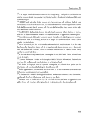 19
så att någon som hör detta edsförbunds ord välsignar sig i sitt hjärta och tänker att det
skall gå honom väl, där han vandrar i sitt hjärtas hårdhet. Ty då skall hela landet, både vått
och torrt, förgås.
20
HERREN skall icke vilja förlåta honom; nej, Herrens vrede och nitälskan skall då vara
såsom en rykande eld mot de männen, och all den förbannelse som är uppskriven i denna
bok skall komma att vila på honom, och Herren skall så utplåna hans namn, att det icke
mer skall finnas under himmelen.
21
Och HERREN skall avskilja honom från alla Israels stammar till att drabbas av olycka,
efter alla de förbannelser som äro fästa vid det förbund som är uppskrivet i denna lagbok.
22
Och ett kommande släkte, edra barn som uppstå efter eder, och främlingen, som kommer
ifrån fjärran land, de skola säga, när de se de plågor och sjukdomar som HERREN har
skickat över detta land,
23
när de se huru all jord där är förbränd och förvandlad till svavel och salt, så att den icke
kan besås eller framalstra växter, och så att inga örter där kunna komma upp -- såsom det
blev, när Sodom och Gomorra, Adma och Seboim omstörtades, då HERREN i sin vrede
och harm omstörtade dem --
24
ja, alla folk skola då säga: »Varför har Herren gjort så mot detta land? Varför brinner hans
vrede så starkt?»
25
Och man skall svara: »Därför att de övergåvo HERRENS, sina fäders Guds, förbund, det
som han slöt med dem, när han förde dem ut ur Egyptens land,
26
och därför att de gingo åstad och tjänade andra gudar och tillbådo dem, gudar som de
icke kände, och som han icke hade givit dem till deras del,
27
därför upptändes HERRENS vrede mot detta land, så att han lät komma över det all den
förbannelse som är uppskriven i denna bok.
28
Ja, därför ryckte HERREN dem upp ur deras land, med vrede och harm och stor förtörnelse,
och kastade dem bort till ett annat land, såsom nu har skett.»
29
Vad som ännu är fördolt hör HERREN, vår Gud, till; men vad som är uppenbarat, det
gäller för oss och våra barn till evig tid, för att vi skola göra efter alla denna lags ord.
392
Deuteronomy 29
 