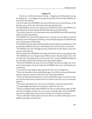 Chapter 30
1
Om du nu, när allt detta kommer över dig -- välsignelsen och förbannelsen som jag
har förelagt dig -- om du lägger detta på hjärtat bland alla de folk till vilka HERREN, din
Gud, då har drivit dig bort,
2
och du så vänder åter till HERREN, din Gud, och hör hans röst, du med dina barn, av allt
ditt hjärta och av all din själ, i alla stycken såsom jag i dag bjuder dig,
3
då skall HERREN, din Gud, åter upprätta dig och förbarma sig över dig; HERREN, din
Gud, skall då åter församla dig från alla folk bland vilka han har förstrött dig.
4
Om ock dina fördrivna vore vid himmelens ända, skulle HERREN, din Gud, församla dig
därifrån och hämta dig därifrån.
5
Och HERREN, din Gud, skall låta dig komma in i det land som dina fäder hava haft till
besittning; och du skall taga det i besittning, och han skall göra dig gott och skall föröka dig
mer än han har gjort med dina fäder.
6
Och HERREN, din Gud. skall omskära ditt hjärta och dina efterkommandes hjärtan, så att
du skall älska HERREN, din Gud, av allt ditt hjärta och av all din själ, för att du må leva.
7
Och HERREN, din Gud, skall lägga alla dessa förbannelser på dina fiender och på dem
som hata och förfölja dig.
8
Och du skall åter höra HERRENS röst och göra efter alla hans bud, som jag i dag giver dig.
9
Och HERREN, din Gud, skall giva dig överflöd och lycka i alla dina händers verk, i ditt
livs frukt och i din boskaps frukt och i din marks frukt. Ty såsom HERREN fröjdade sig
över dina fäder, skall han då åter fröjda sig över dig och göra dig gott,
10
när du hör HERRENS, din Guds, röst, så att du håller hans bud och stadgar, det som är
skrivet i denna lagbok, och när du vänder åter till HERREN, din Gud, av allt ditt hjärta och
av all din själ.
11
Ty det bud som jag i dag giver dig är dig icke för svårt och är icke långt borta.
12
Det är icke i himmelen, så att du skulle behöva säga: »Vem vill för oss fara upp till himmelen
och hämta det åt oss och låta oss höra det, så att vi kunna göra därefter?»
13
Det är icke heller på andra sidan havet, så att du skulle behöva säga: »Vem vill för oss fara
över till andra sidan havet och hämta det åt oss och låta oss höra det, så att vi kunna göra
därefter?»
14
Nej, ordet är dig mycket nära, i din mun och i ditt hjärta, så att du kan göra därefter.
15
Se, jag förelägger dig i dag livet och vad gott är, döden och vad ont är,
16
då jag nu i dag bjuder dig att älska HERREN, din Gud, att vandra på hans vägar och hålla
hans bud och stadgar och rätter, för att du må leva och föröka dig, och för att HERREN,
din Gud, må välsigna dig i det land dit du nu kommer, för att taga det i besittning.
17
Men om ditt hjärta vänder sig bort och du icke vill höra, om du låter förföra dig, så att du
tillbeder andra gudar och tjänar dem,
393
Deuteronomy 30
 