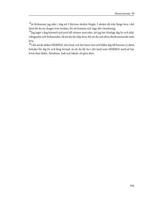 18
så förkunnar jag eder i dag att I förvisso skolen förgås. I skolen då icke länge leva i det
land dit du nu drager över Jordan, för att komma och taga det i besittning.
19
Jag tager i dag himmel och jord till vittnen mot eder, att jag har förelagt dig liv och död,
välsignelse och förbannelse, Så må du då välja livet, för att du och dina efterkommande mån
leva,
20
i det att du älskar HERREN, din Gud, och hör hans röst och håller dig till honom; ty detta
betyder för dig liv och lång levnad, så att du får bo i det land som HERREN med ed har
lovat dina fäder, Abraham, Isak och Jakob, att giva dem.
394
Deuteronomy 30
 