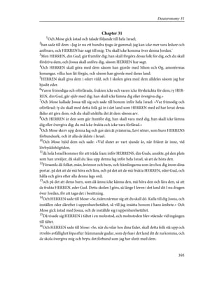 Chapter 31
1
Och Mose gick åstad och talade följande till hela Israel;
2
han sade till dem: »Jag är nu ett hundra tjugu år gammal; jag kan icke mer vara ledare och
anförare, och HERREN har sagt till mig: 'Du skall icke komma över denna Jordan.'
3
Men HERREN, din Gud, går framför dig; han skall förgöra dessa folk för dig, och du skall
fördriva dem, och Josua skall anföra dig, såsom HERREN har sagt.
4
Och HERREN skall göra med dem såsom han gjorde med Sihon och Og, amoréernas
konungar. vilka han lät förgås, och såsom han gjorde med deras land.
5
HERREN skall giva dem i edert våld, och I skolen göra med dem alldeles såsom jag har
bjudit eder.
6
Varen frimodiga och oförfärade, frukten icke och varen icke förskräckta för dem; ty HER-
REN, din Gud, går själv med dig; han skall icke lämna dig eller övergiva dig.»
7
Och Mose kallade Josua till sig och sade till honom inför hela Israel: »Var frimodig och
oförfärad; ty du skall med detta folk gå in i det land som HERREN med ed har lovat deras
fäder att giva dem; och du skall utskifta det åt dem såsom arv.
8
Och HERREN är den som går framför dig, han skall vara med dig, han skall icke lämna
dig eller övergiva dig; du må icke frukta och icke vara förfärad.»
9
Och Mose skrev upp denna lag och gav den åt prästerna, Levi söner, som buro HERRENS
förbundsark, och åt alla de äldste i Israel.
10
Och Mose bjöd dem och sade: »Vid slutet av vart sjunde år, när friåret är inne, vid
lövhyddohögtiden,
11
då hela Israel kommer för att träda fram inför HERRENS, din Guds, ansikte, på den plats
som han utväljer, då skall du läsa upp denna lag inför hela Israel, så att de höra den.
12
Församla då folket, män, kvinnor och barn, och främlingarna som äro hos dig inom dina
portar, på det att de må höra och lära, och på det att de må frukta HERREN, eder Gud, och
hålla och göra efter alla denna lags ord;
13
och på det att deras barn, som då ännu icke känna den, må höra den och lära den, så att
de frukta HERREN, eder Gud. Detta skolen I göra, så länge I leven i det land dit I nu dragen
över Jordan, för att taga det i besittning.
14
Och HERREN sade till Mose: »Se, tiden närmar sig att du skall dö. Kalla till dig Josua, och
inställen eder därefter i uppenbarelsetältet, så vill jag insätta honom i hans ämbete.» Och
Mose gick åstad med Josua, och de inställde sig i uppenbarelsetältet.
15
Då visade sig HERREN i tältet i en molnstod, och molnstoden blev stående vid ingången
till tältet.
16
Och HERREN sade till Mose: »Se, när du vilar hos dina fäder, skall detta folk stå upp och
i trolös avfällighet löpa efter främmande gudar, som dyrkas i det land dit de nu komma, och
de skola övergiva mig och bryta det förbund som jag har slutit med dem.
395
Deuteronomy 31
 