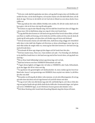 17
Och min vrede skall då upptändas mot dem, och jag skall övergiva dem och fördölja mitt
ansikte för dem, och de skola förgöras, och mycken olycka och nöd skall träffa dem; och då
skola de säga: 'Förvisso är det därför att vår Gud icke är ibland oss som dessa olyckor hava
träffat oss.'
18
Men jag skall på den tiden alldeles fördölja mitt ansikte, för allt det ondas skull som de
hava gjort, i det att de hava vänt sig till andra gudar.
19
Så tecknen nu upp åt eder följande sång. Och du skall lära Israels barn den och lägga den
i deras mun. Och så skall denna sång vara mig ett vittne mot Israels barn.
20
Ty jag skall låta dem komma in i det land som jag med ed har lovat åt deras fäder, ett land
som flyter av mjölk och honung, och de skola äta och bliva mätta och feta; men de skola då
vända sig till andra gudar och tjäna dem och förakta mig och bryta mitt förbund.
21
Och när då mycken olycka och nöd träffar dem, skall denna sång avlägga sitt vittnesbörd
inför dem; ty den skall icke förgätas och försvinna ur deras avkomlingars mun. Jag vet ju
med vilka tankar de umgås redan nu, innan jag har låtit dem komma in i det land som jag
med ed lovade dem.»
22
Så tecknade då Mose upp sången på den dagen och lät Israels barn lära den.
23
Och han insatte Josua, Nuns son, i hans ämbete och sade: »Var frimodig och oförfärad;
ty du skall föra Israels barn in i det land som jag med ed har lovat åt dem, och jag skall vara
med dig.»
24
Då nu Mose hade fullständigt tecknat upp denna lags ord i en bok,
25
bjöd han leviterna som buro HERRENS förbundsark och sade:
26
»Tagen denna lagbok och läggen den vid sidan av HERRENS, eder Guds, förbundsark,
så att den ligger där till ett vittne mot dig.
27
Ty jag känner din gensträvighet och hårdnackenhet. Se, ännu medan jag har levat kvar
bland eder, haven I varit gensträviga mot HERREN; huru mycket mer skolen I ej då bliva
det efter min död!
28
Församlen nu till mig alla de äldste i edra stammar, så ock edra tillsyningsmän, för att jag
må inför dem tala dessa ord och taga himmel och jord till vittnen mot dem.
29
Ty jag vet att I efter min död skolen taga eder till, vad fördärvligt är, och vika av ifrån den
väg som jag har bjudit eder gå; därför skall olycka träffa eder i kommande dagar, när I gören
vad ont är i HERRENS ögon, så att I förtörnen honom genom edra händers verk.»
30
Och Mose föredrog inför Israels hela församling följande sång från början till slutet.
396
Deuteronomy 31
 