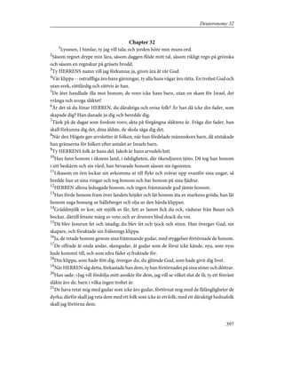 Chapter 32
1
Lyssnen, I himlar, ty jag vill tala; och jorden höre min muns ord.
2
Såsom regnet drype min lära, såsom daggen flöde mitt tal, såsom rikligt regn på grönska
och såsom en regnskur på gräsets brodd.
3
Ty HERRENS namn vill jag förkunna; ja, given ära åt vår Gud.
4
Vår klippa -- ostraffliga äro hans gärningar, ty alla hans vägar äro rätta. En trofast Gud och
utan svek, rättfärdig och rättvis är han.
5
De åter handlade illa mot honom; de voro icke hans barn, utan en skam för Israel, det
vrånga och avoga släktet!
6
Är det så du lönar HERREN, du dåraktiga och ovisa folk? Är han då icke din fader, som
skapade dig? Han danade ju dig och beredde dig.
7
Tänk på de dagar som fordom voro; akta på förgångna släktens år. Fråga din fader, han
skall förkunna dig det, dina äldste, de skola säga dig det.
8
När den Högste gav arvslotter åt folken, när han fördelade människors barn, då utstakade
han gränserna för folken efter antalet av Israels barn.
9
Ty HERRENS folk är hans del, Jakob är hans arvedels lott.
10
Han fann honom i öknens land, i ödsligheten, där ökendjuren tjöto. Då tog han honom
i sitt beskärm och sin vård, han bevarade honom såsom sin ögonsten.
11
Likasom en örn lockar sin avkomma ut till flykt och svävar upp ovanför sina ungar, så
bredde han ut sina vingar och tog honom och bar honom på sina fjädrar.
12
HERREN allena ledsagade honom, och ingen främmande gud jämte honom.
13
Han förde honom fram över landets höjder och lät honom äta av markens gröda; han lät
honom suga honung ur hälleberget och olja ur den hårda klippan.
14
Gräddmjölk av kor, söt mjölk av får, fett av lamm fick du ock, vädurar från Basan och
bockar, därtill fetaste märg av vete; och av druvors blod drack du vin.
15
Då blev Jesurun fet och istadig; du blev fet och tjock och stinn. Han övergav Gud, sin
skapare, och föraktade sin frälsnings klippa.
16
Ja, de retade honom genom sina främmande gudar, med styggelser förtörnade de honom.
17
De offrade åt onda andar, skengudar, åt gudar som de förut icke kände, nya, som nyss
hade kommit till, och som edra fäder ej fruktade för.
18
Din klippa, som hade fött dig, övergav du, du glömde Gud, som hade givit dig livet.
19
När HERREN såg detta, förkastade han dem, ty han förtörnades på sina söner och döttrar.
20
Han sade: »Jag vill fördölja mitt ansikte för dem, jag vill se vilket slut de få; ty ett förvänt
släkte äro de, barn i vilka ingen trohet är.
21
De hava retat mig med gudar som icke äro gudar, förtörnat mig med de fåfängligheter de
dyrka; därför skall jag reta dem med ett folk som icke är ett folk, med ett dåraktigt hednafolk
skall jag förtörna dem.
397
Deuteronomy 32
 