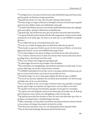 22
Ty eld lågar fram ur min näsa, och den brinner ända till dödsrikets djup; den förtär jorden
med dess gröda och förbränner bergens grundvalar.
23
Jag skall hopa olyckor över dem, alla mina pilar skall jag avskjuta på dem.
24
De skola utsugas av hunger och förtäras av feberglöd, av farsoter som bittert pina; jag skall
sända över dem vilddjurs tänder och stoftkrälande ormars gift.
25
Ute skall svärdet förgöra deras barn, och inomhus skall förskräckelsen göra det: ynglingar
såväl som jungfrur, spenabarn tillsammans med gråhårsmän.
26
Jag skulle säga: 'Jag vill blåsa bort dem, göra slut på deras åminnelse bland människor',
27
om jag icke fruktade att deras fiender då skulle vålla mig grämelse, att deras ovänner skulle
misstyda det, att de skulle säga: 'Vår hand var så stark, det var icke HERREN som gjorde
allt detta.'»
28
Ty ett rådlöst folk äro de, och förstånd finnes icke i dem.
29
Vore de visa, så skulle de begripa detta, de skulle första vilket slut de måste få.
30
Huru kunde en jaga tusen framför sig och två driva tiotusen på flykten, om icke deras
klippa hade sålt dem, och om icke HERREN hade prisgivit dem?
31
Ty de andras klippa är icke såsom vår klippa; våra fiender kunna själva döma därom.
32
Ty av Sodoms vinträd är deras ett skott, det stammar från Gomorras fält; deras druvor
äro giftiga druvor, deras klasar hava bitter smak.
33
Deras vin är drakars etter, huggormars gruvligaste gift.
34
Ja, sådant ligger förvarat hos mig, förseglat i mina förrådshus.
35
Min är hämnden och vedergällningen, sparad till den tid då deras fot skall vackla. Ty nära
är deras ofärds dag, och vad dem väntar kommer med hast.
36
Ty HERREN skall skaffa rätt åt sitt folk, och över sina tjänare skall han förbarma sig, när
han ser att deras kraft är borta, och att det är ute med alla och envar.
37
Då skall han fråga: Var äro nu deras gudar, klippan till vilken de togo sin tillflykt?
38
Var äro de som åto deras slaktoffers fett och drucko deras drickoffers vin? Må de stå upp
och hjälpa eder, må de vara edert beskärm.
39
Sen nu att jag allena är det, och att ingen Gud finnes jämte mig. Jag dödar, och jag gör
levande, jag har slagit, men jag helar ock. Ingen finnes, som kan rädda ur min hand.
40
Se, jag lyfter min hand upp mot himmelen, jag säger: Så sant jag lever evinnerligen:
41
när jag har vässt mitt ljungande svärd och min hand tager till att skipa rätt, då skall jag
utkräva hämnd av mina ovänner och vedergällning av dem som hata mig.
42
Jag skall låta mina pilar bliva druckna av blod, och mitt svärd skall mätta sig av kött, av
de slagnas och fångnas blod, av fiendehövdingars huvuden.
43
Jublen, I hedningar, över hans folk, ty han hämnas sina tjänares blod, han utkräver hämnd
av sina ovänner och bringar försoning för sitt land, för sitt folk.
44
Och Mose kom med Hosea, Nuns son, och föredrog hela denna sång inför folket.
45
Och när Mose hade föredragit alltsammans till slut för hela Israel,
398
Deuteronomy 32
 