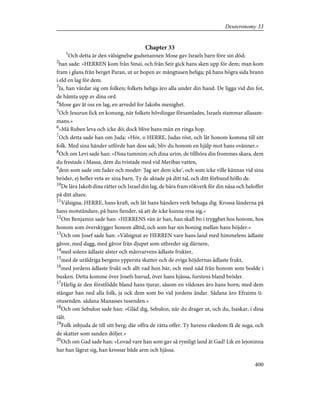 Chapter 33
1
Och detta är den välsignelse gudsmannen Mose gav Israels barn före sin död;
2
han sade: »HERREN kom från Sinai, och från Seir gick hans sken upp för dem; man kom
fram i glans från berget Paran, ut ur hopen av mångtusen heliga; på hans högra sida brann
i eld en lag för dem.
3
Ja, han vårdar sig om folken; folkets heliga äro alla under din hand. De ligga vid din fot,
de hämta upp av dina ord.
4
Mose gav åt oss en lag, en arvedel for Jakobs menighet.
5
Och Jesurun fick en konung, när folkets hövdingar församlades, Israels stammar allasam-
mans.»
6
»Må Ruben leva och icke dö; dock blive hans män en ringa hop.
7
Och detta sade han om Juda: »Hör, o HERRE, Judas röst, och låt honom komma till sitt
folk. Med sina händer utförde han dess sak; bliv du honom en hjälp mot hans ovänner.»
8
Och om Levi sade han: »Dina tummim och dina urim, de tillhöra din frommes skara, dem
du frestade i Massa, dem du tvistade med vid Meribas vatten,
9
dem som sade om fader och moder: 'Jag ser dem icke', och som icke ville kännas vid sina
bröder, ej heller veta av sina barn. Ty de aktade på ditt tal, och ditt förbund höllo de.
10
De lära Jakob dina rätter och Israel din lag, de bära fram rökverk för din näsa och heloffer
på ditt altare.
11
Välsigna, HERRE, hans kraft, och låt hans händers verk behaga dig. Krossa länderna på
hans motståndare, på hans fiender, så att de icke kunna resa sig.»
12
Om Benjamin sade han: »HERRENS vän är han, han skall bo i trygghet hos honom, hos
honom som överskygger honom alltid, och som har sin boning mellan hans höjder.»
13
Och om Josef sade han: »Välsignat av HERREN vare hans land med himmelens ädlaste
gåvor, med dagg, med gåvor från djupet som utbreder sig därnere,
14
med solens ädlaste alster och månvarvens ädlaste frukter,
15
med de uråldriga bergens yppersta skatter och de eviga höjdernas ädlaste frukt,
16
med jordens ädlaste frukt och allt vad hon bär, och med nåd från honom som bodde i
busken. Detta komme över Josefs huvud, över hans hjässa, furstens bland bröder.
17
Härlig är den förstfödde bland hans tjurar, såsom en vildoxes äro hans horn; med dem
stångar han ned alla folk, ja ock dem som bo vid jordens ändar. Sådana äro Efraims ti-
otusenden. sådana Manasses tusenden.»
18
Och om Sebulon sade han: »Gläd dig, Sebulon, när du drager ut, och du, Isaskar, i dina
tält.
19
Folk inbjuda de till sitt berg; där offra de rätta offer. Ty havens rikedom få de suga, och
de skatter som sanden döljer.»
20
Och om Gad sade han: »Lovad vare han som gav så rymligt land åt Gad! Lik en lejoninna
har han lägrat sig, han krossar både arm och hjässa.
400
Deuteronomy 33
 