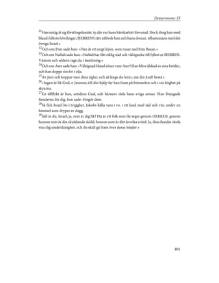 21
Han utsåg åt sig förstlingslandet, ty där var hans härskarlott förvarad. Dock drog han med
bland folkets hövdingar; HERRENS rätt utförde han och hans domar, tillsammans med det
övriga Israel.»
22
Och om Dan sade han: »Dan är ett ungt lejon, som rusar ned från Basan.»
23
Och om Naftali sade han: »Naftali har fått riklig nåd och välsignelse till fyllest av HERREN.
Västern och södern tage du i besittning.»
24
Och om Aser sade han: »Välsignad bland söner vare Aser! Han blive älskad av sina bröder,
och han doppe sin fot i olja.
25
Av järn och koppar vare dina riglar; och så länge du lever, må din kraft bestå.»
26
»Ingen är lik Gud, o Jesurun; till din hjälp far han fram på himmelen och i sin höghet på
skyarna.
27
En tillflykt är han, urtidens Gud, och härnere råda hans eviga armar. Han förjagade
fienderna för dig, han sade: Förgör dem.
28
Så fick Israel bo i trygghet, Jakobs källa vara i ro, i ett land med säd och vin, under en
himmel som dryper av dagg.
29
Säll är du, Israel; ja, vem är dig lik? Du är ett folk som får seger genom HERREN, genom
honom som är din skyddande sköld, honom som är ditt ärorika svärd. Ja, dina fiender skola
visa dig underdånighet, och du skall gå fram över deras höjder.»
401
Deuteronomy 33
 