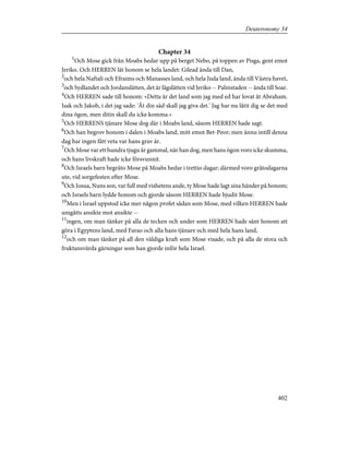 Chapter 34
1
Och Mose gick från Moabs hedar upp på berget Nebo, på toppen av Pisga, gent emot
Jeriko. Och HERREN lät honom se hela landet: Gilead ända till Dan,
2
och hela Naftali och Efraims och Manasses land, och hela Juda land, ända till Västra havet,
3
och Sydlandet och Jordanslätten, det är lågslätten vid Jeriko -- Palmstaden -- ända till Soar.
4
Och HERREN sade till honom: »Detta är det land som jag med ed har lovat åt Abraham.
Isak och Jakob, i det jag sade: 'Åt din säd skall jag giva det.' Jag har nu låtit dig se det med
dina ögon, men ditin skall du icke komma.»
5
Och HERRENS tjänare Mose dog där i Moabs land, såsom HERREN hade sagt.
6
Och han begrov honom i dalen i Moabs land, mitt emot Bet-Peor; men ännu intill denna
dag har ingen fått veta var hans grav är.
7
Och Mose var ett hundra tjugu år gammal, när han dog, men hans ögon voro icke skumma,
och hans livskraft hade icke försvunnit.
8
Och Israels barn begräto Mose på Moabs hedar i trettio dagar; därmed voro gråtodagarna
ute, vid sorgefesten efter Mose.
9
Och Josua, Nuns son, var full med vishetens ande, ty Mose hade lagt sina händer på honom;
och Israels barn lydde honom och gjorde såsom HERREN hade bjudit Mose.
10
Men i Israel uppstod icke mer någon profet sådan som Mose, med vilken HERREN hade
umgåtts ansikte mot ansikte --
11
ingen, om man tänker på alla de tecken och under som HERREN hade sänt honom att
göra i Egyptens land, med Farao och alla hans tjänare och med hela hans land,
12
och om man tänker på all den väldiga kraft som Mose visade, och på alla de stora och
fruktansvärda gärningar som han gjorde inför hela Israel.
402
Deuteronomy 34
 