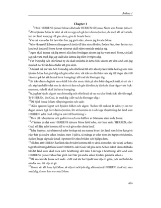 Chapter 1
1
Efter HERRENS tjänare Moses död sade HERREN till Josua, Nuns son, Moses tjänare:
2
»Min tjänare Mose är död; så stå nu upp och gå över denna Jordan, du med allt detta folk,
in i det land som jag vill giva dem, giva åt Israels barn.
3
Var ort som eder fot beträder har jag givit eder, såsom jag lovade Mose.
4
Från öknen till Libanon däruppe och ända till den stora floden, floden Frat, över hetiternas
land och ända till Stora havet västerut skall edert område sträcka sig.
5
Ingen skall kunna stå dig emot i alla dina livsdagar; såsom jag har varit med Mose, så skall
jag ock vara med dig; jag skall icke lämna dig eller övergiva dig.
6
Var frimodig och oförfärad; ty du skall utskifta åt detta folk såsom arv det land som jag
med ed har lovat deras fäder att giva dem.
7
Allenast må du vara helt frimodig och oförfärad till att i alla stycken hålla den lag som min
tjänare Mose har givit dig och göra efter den; vik icke av därifrån vare sig till höger eller till
vänster; på det att du må hava framgång i allt vad du företager dig.
8
Låt icke denna lagbok vara skild från din mun; tänk på den både dag och natt, så att du i
alla stycken håller det som är skrivet i den och gör därefter; ty då skola dina vägar vara lyck-
osamma, och då skall du hava framgång.
9
Se, jag har bjudit dig att vara frimodig och oförfärad; så var nu icke förskräckt eller försagd.
Ty HERREN, din Gud, är med dig i allt vad du företager dig.»
10
Då bjöd Josua folkets tillsyningsmän och sade:
11
»Gån igenom lägret och bjuden folket och sägen: 'Reden till reskost åt eder; ty om tre
dagar skolen I gå över denna Jordan, för att komma in i och taga i besittning det land som
HERREN, eder Gud, vill giva eder till besittning.'»
12
Men till rubeniterna och gaditerna och ena hälften av Manasse stam sade Josua:
13
»Tänken på det som HERRENS tjänare Mose bjöd eder, när han sade: 'HERREN, eder
Gud, vill låta eder komma till ro och giva eder detta land.'
14
Edra hustrur, edra barn och eder boskap må nu stanna kvar i det land som Mose har givit
eder här på andra sidan Jordan; men I själva, så många av eder som äro tappra stridsmän,
skolen draga väpnade åstad i spetsen för edra bröder och hjälpa dem,
15
till dess att HERREN har låtit edra bröder komma till ro såväl som eder, när också de hava
tagit i besittning det land som HERREN, eder Gud, vill giva dem. Sedan mån I vända tillbaka
till det land som skall vara eder besittning; det mån I då taga i besittning, det land som
HERRENS tjänare Mose har givit eder här på andra sidan Jordan, på östra sidan.»
16
Då svarade de Josua och sade: »Allt vad du har bjudit oss vilja vi göra, och varthelst du
sänder oss, dit vilja vi gå.
17
Såsom vi i allt hava lytt Mose, så vilja vi ock lyda dig; allenast må HERREN, din Gud, vara
med dig, såsom han var med Mose.
404
Joshua 1
 
